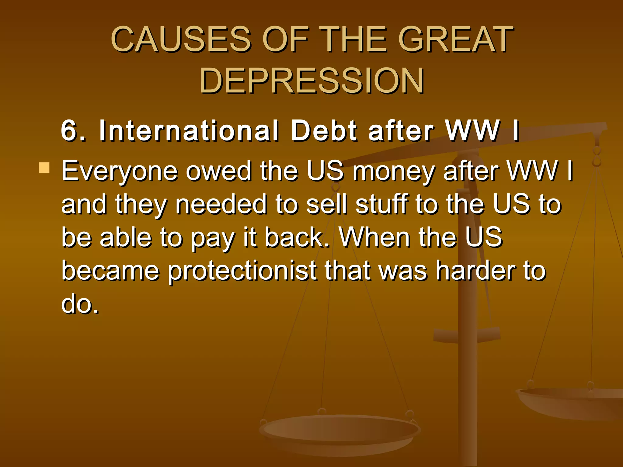 CAUSES OF THE GREATCAUSES OF THE GREAT
DEPRESSIONDEPRESSION
6. International Debt after WW I6. International Debt after WW I
 Everyone owed the US money after WW IEveryone owed the US money after WW I
and they needed to sell stuff to the US toand they needed to sell stuff to the US to
be able to pay it back. When the USbe able to pay it back. When the US
became protectionist that was harder tobecame protectionist that was harder to
do.do.
 