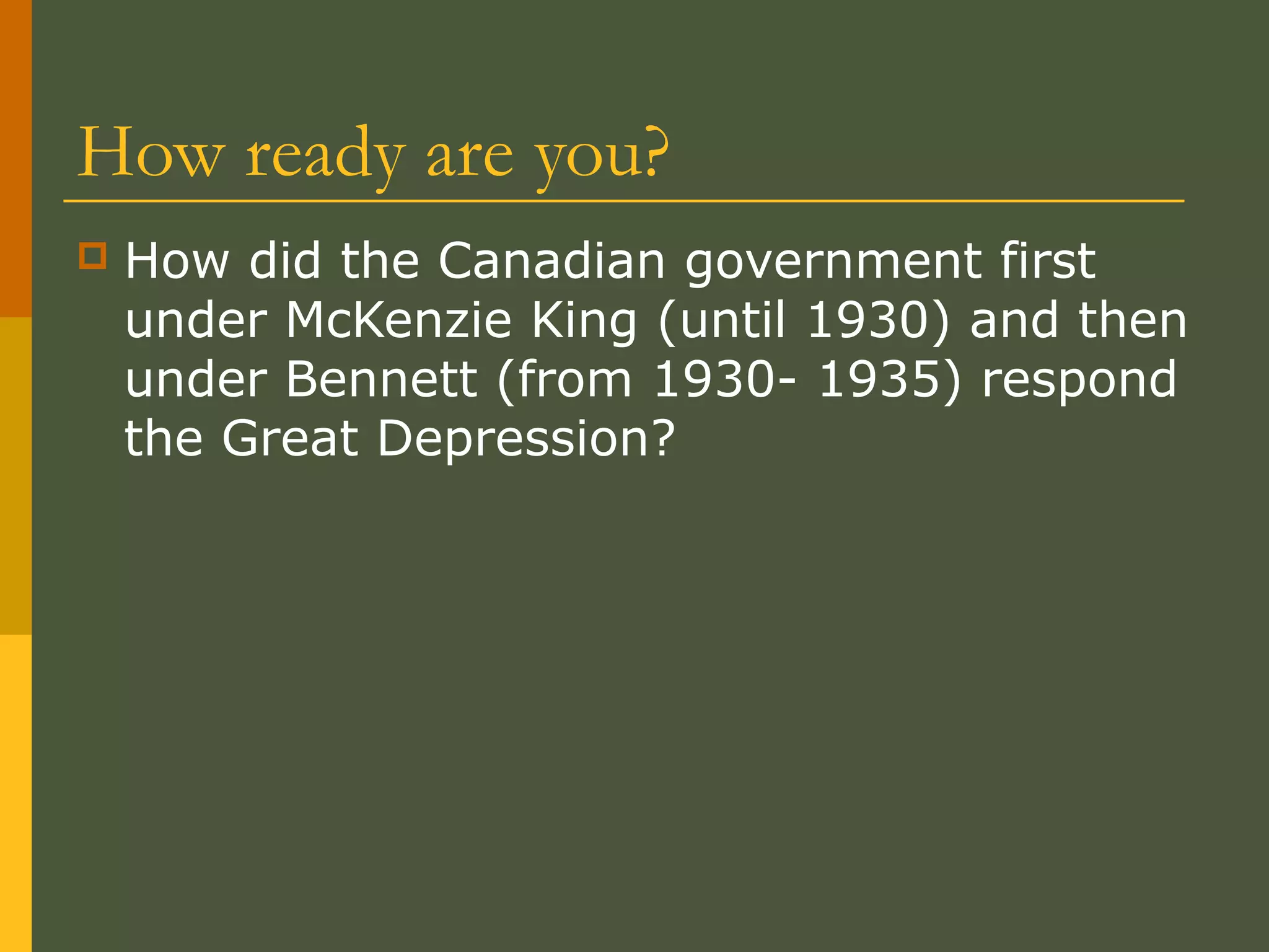 How ready are you?
 How did the Canadian government first
under McKenzie King (until 1930) and then
under Bennett (from 1930- 1935) respond
the Great Depression?
 