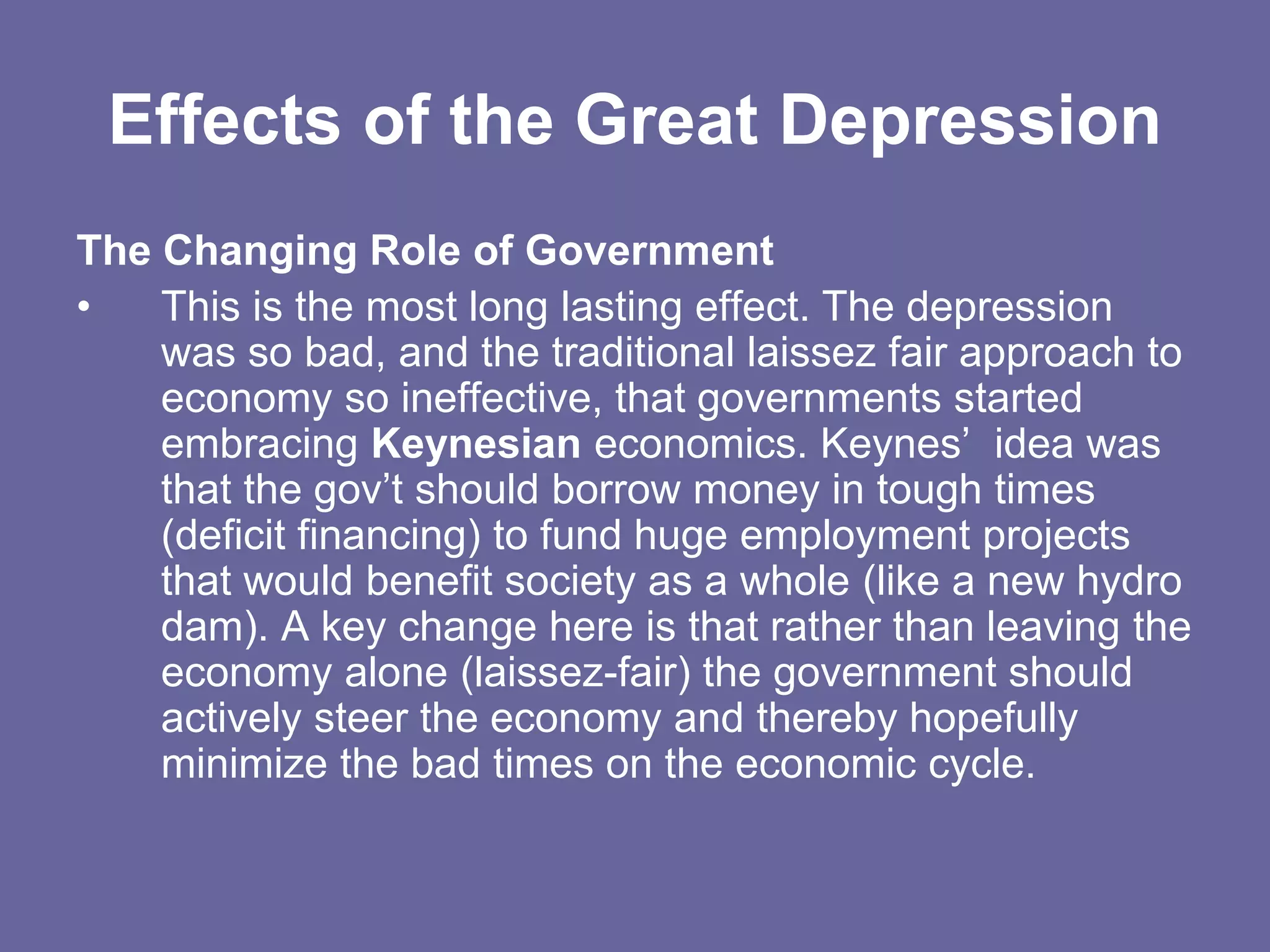 Effects of the Great Depression
The Changing Role of Government
• This is the most long lasting effect. The depression
was so bad, and the traditional laissez fair approach to
economy so ineffective, that governments started
embracing Keynesian economics. Keynes’ idea was
that the gov’t should borrow money in tough times
(deficit financing) to fund huge employment projects
that would benefit society as a whole (like a new hydro
dam). A key change here is that rather than leaving the
economy alone (laissez-fair) the government should
actively steer the economy and thereby hopefully
minimize the bad times on the economic cycle.
 