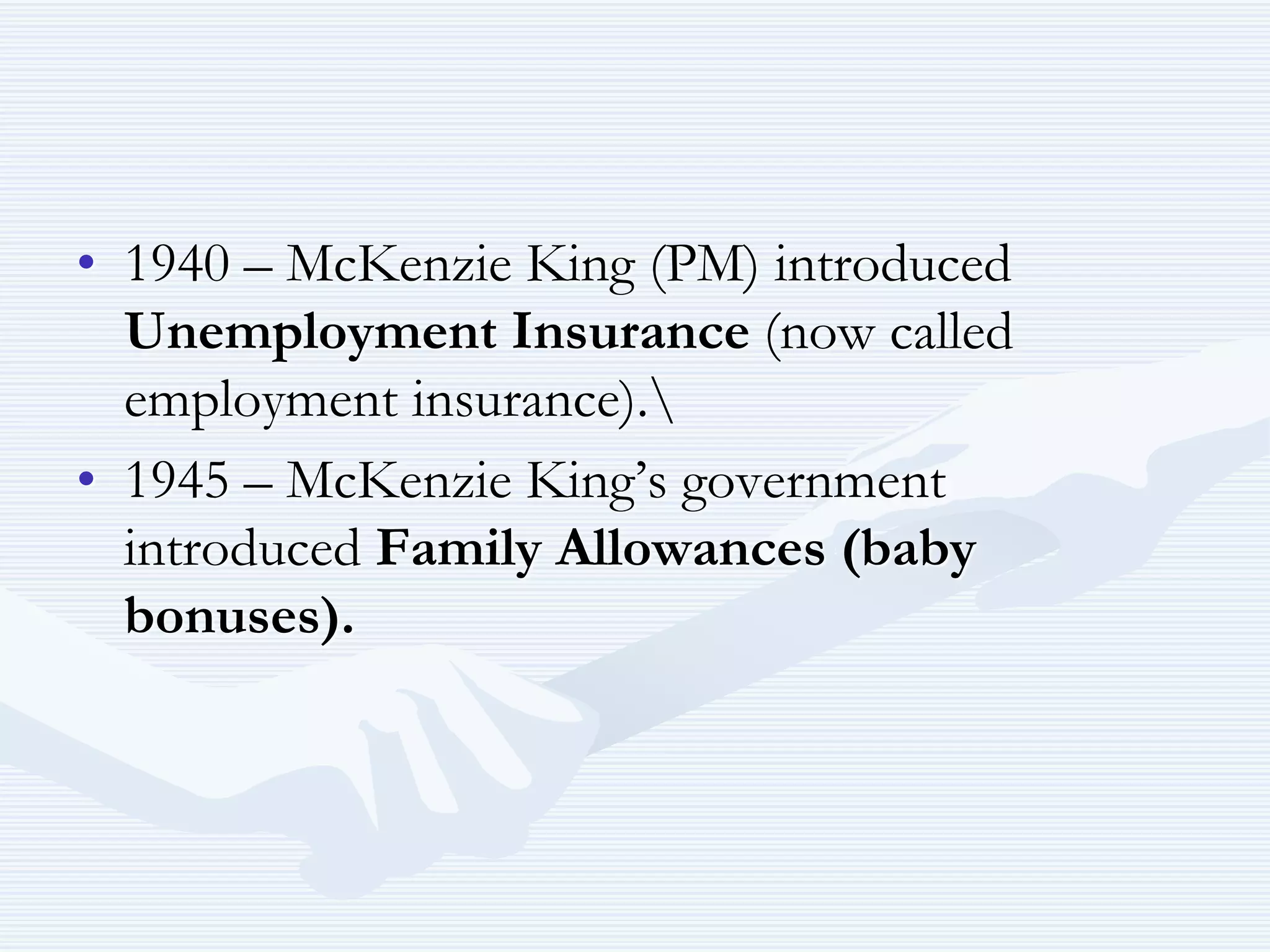 • 1940 – McKenzie King (PM) introduced
Unemployment Insurance (now called
employment insurance).
• 1945 – McKenzie King’s government
introduced Family Allowances (baby
bonuses).
 