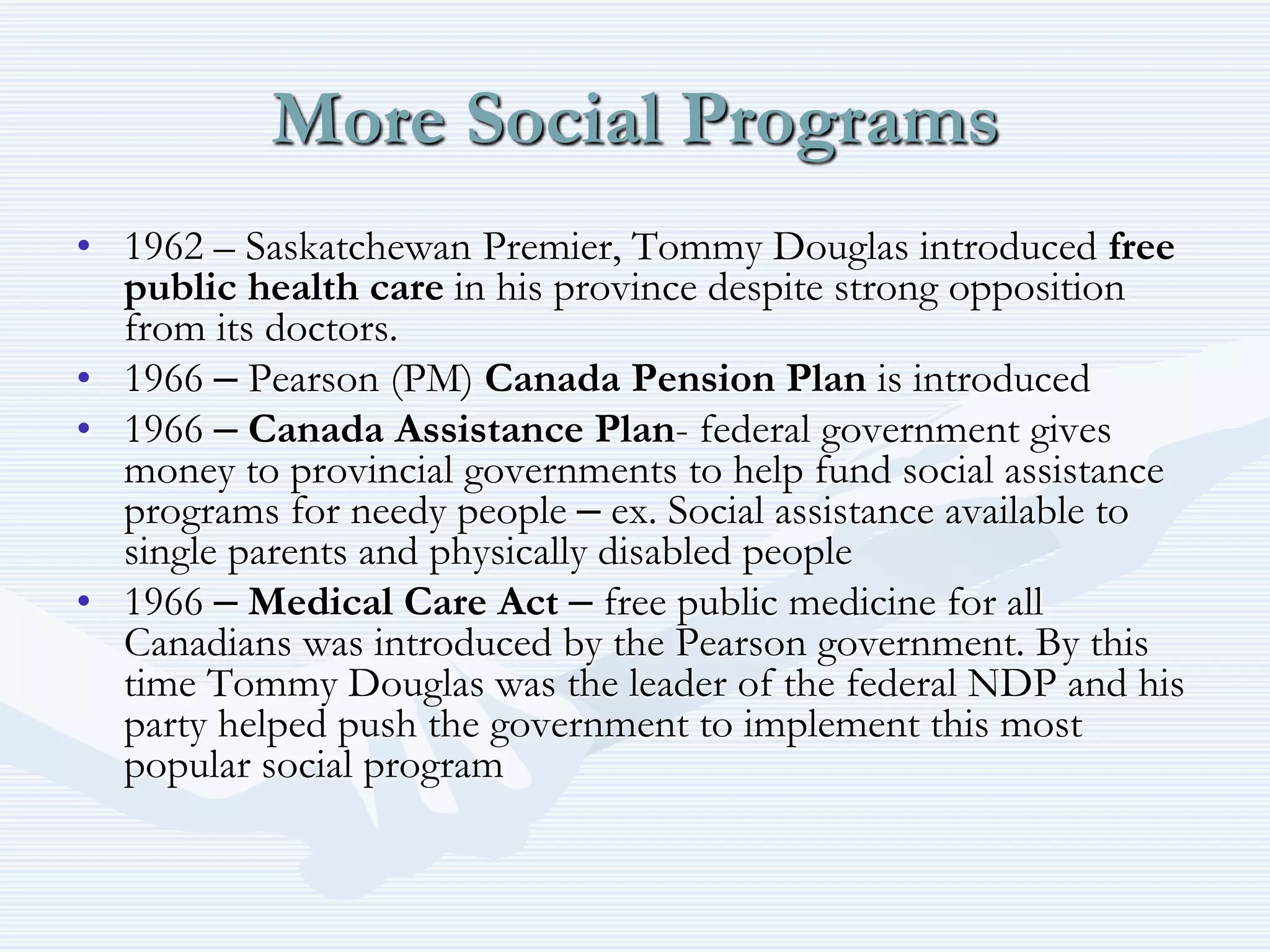 More Social Programs
• 1962 – Saskatchewan Premier, Tommy Douglas introduced free
public health care in his province despite strong opposition
from its doctors.
• 1966 – Pearson (PM) Canada Pension Plan is introduced
• 1966 – Canada Assistance Plan- federal government gives
money to provincial governments to help fund social assistance
programs for needy people – ex. Social assistance available to
single parents and physically disabled people
• 1966 – Medical Care Act – free public medicine for all
Canadians was introduced by the Pearson government. By this
time Tommy Douglas was the leader of the federal NDP and his
party helped push the government to implement this most
popular social program
 