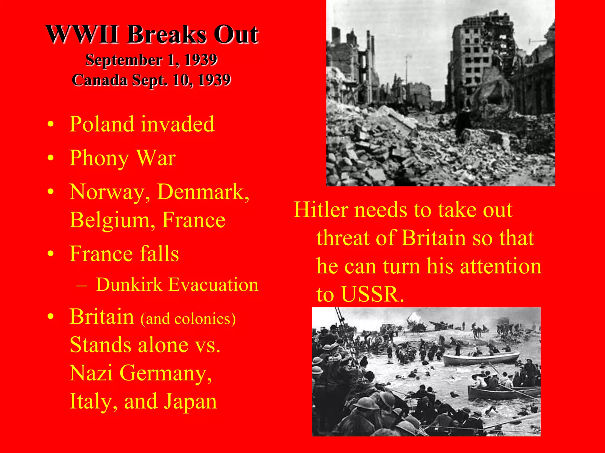 WWII Breaks Out
September 1, 1939
Canada Sept. 10, 1939
• Poland invaded
• Phony War
• Norway, Denmark,
Belgium, France
• France falls
– Dunkirk Evacuation
• Britain (and colonies)
Stands alone vs.
Nazi Germany,
Italy, and Japan
Hitler needs to take out
threat of Britain so that
he can turn his attention
to USSR.
 