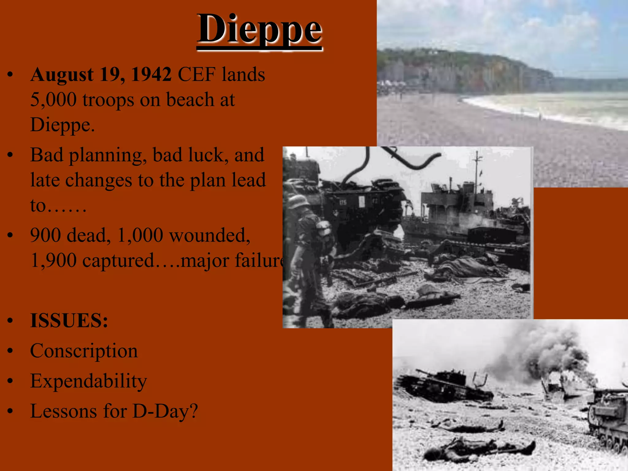 Dieppe
• August 19, 1942 CEF lands
5,000 troops on beach at
Dieppe.
• Bad planning, bad luck, and
late changes to the plan lead
to……
• 900 dead, 1,000 wounded,
1,900 captured….major failure
• ISSUES:
• Conscription
• Expendability
• Lessons for D-Day?
 