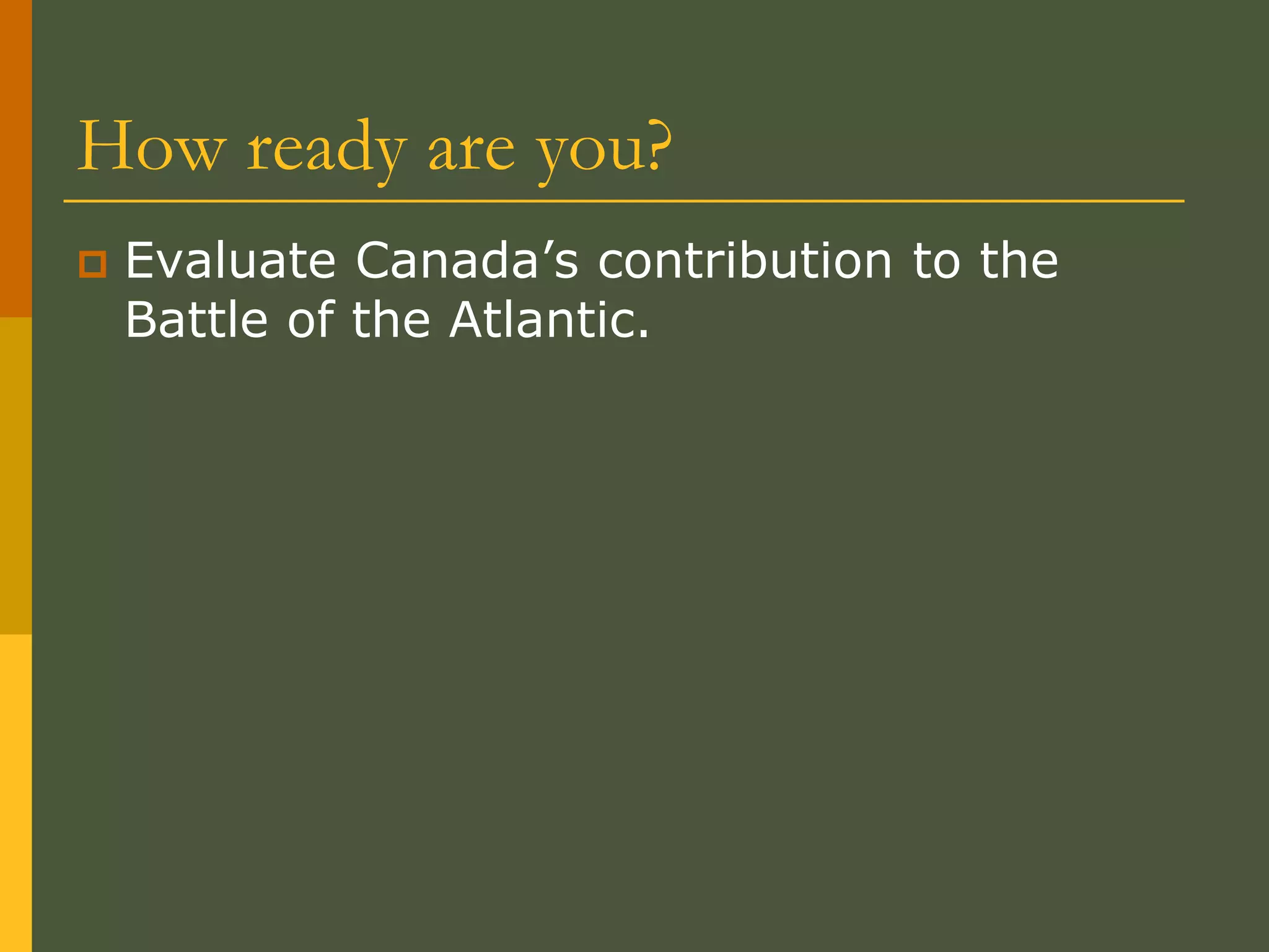 How ready are you?
 Evaluate Canada’s contribution to the
Battle of the Atlantic.
 