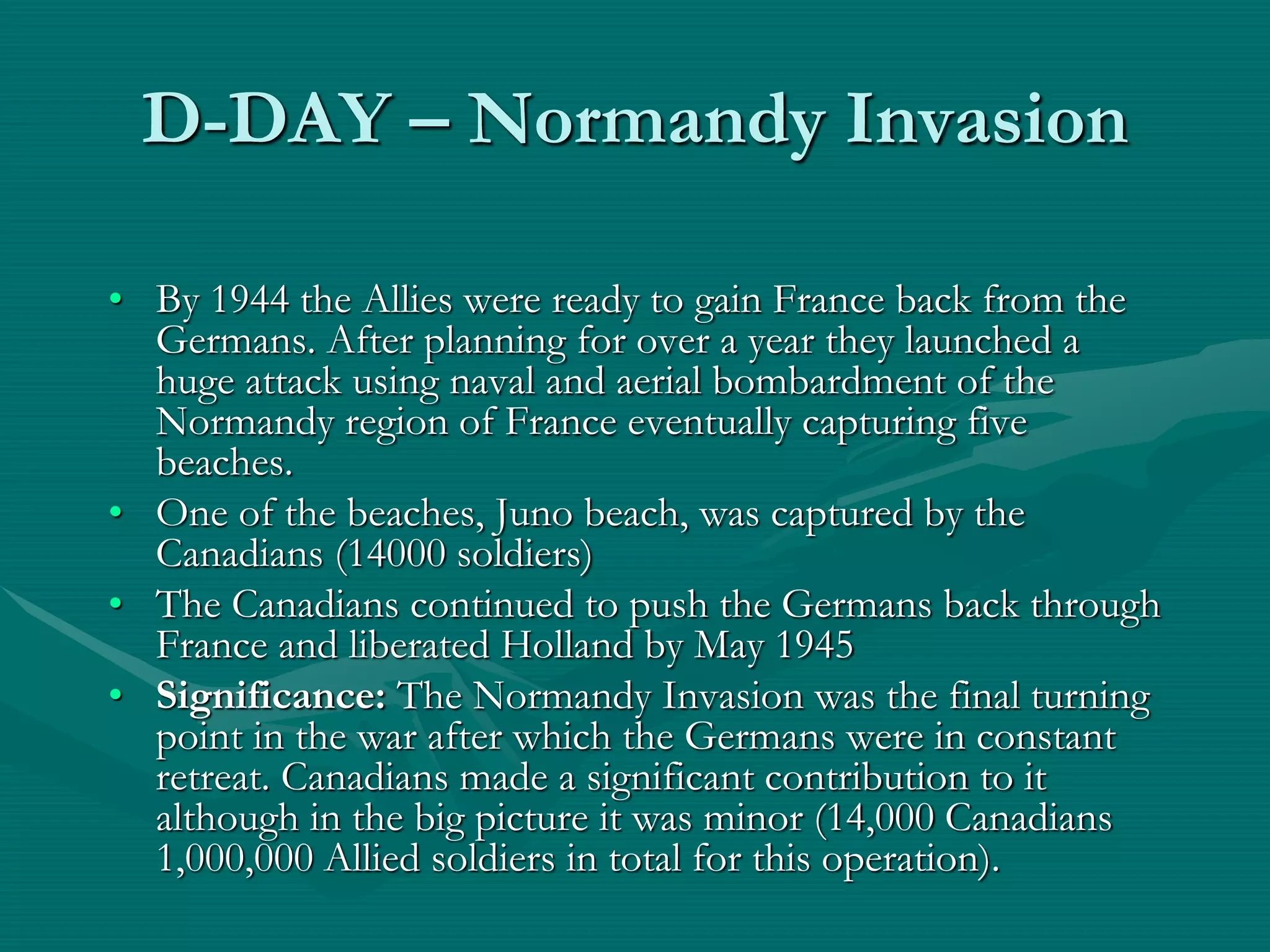 D-DAY – Normandy Invasion
• By 1944 the Allies were ready to gain France back from the
Germans. After planning for over a year they launched a
huge attack using naval and aerial bombardment of the
Normandy region of France eventually capturing five
beaches.
• One of the beaches, Juno beach, was captured by the
Canadians (14000 soldiers)
• The Canadians continued to push the Germans back through
France and liberated Holland by May 1945
• Significance: The Normandy Invasion was the final turning
point in the war after which the Germans were in constant
retreat. Canadians made a significant contribution to it
although in the big picture it was minor (14,000 Canadians
1,000,000 Allied soldiers in total for this operation).
 