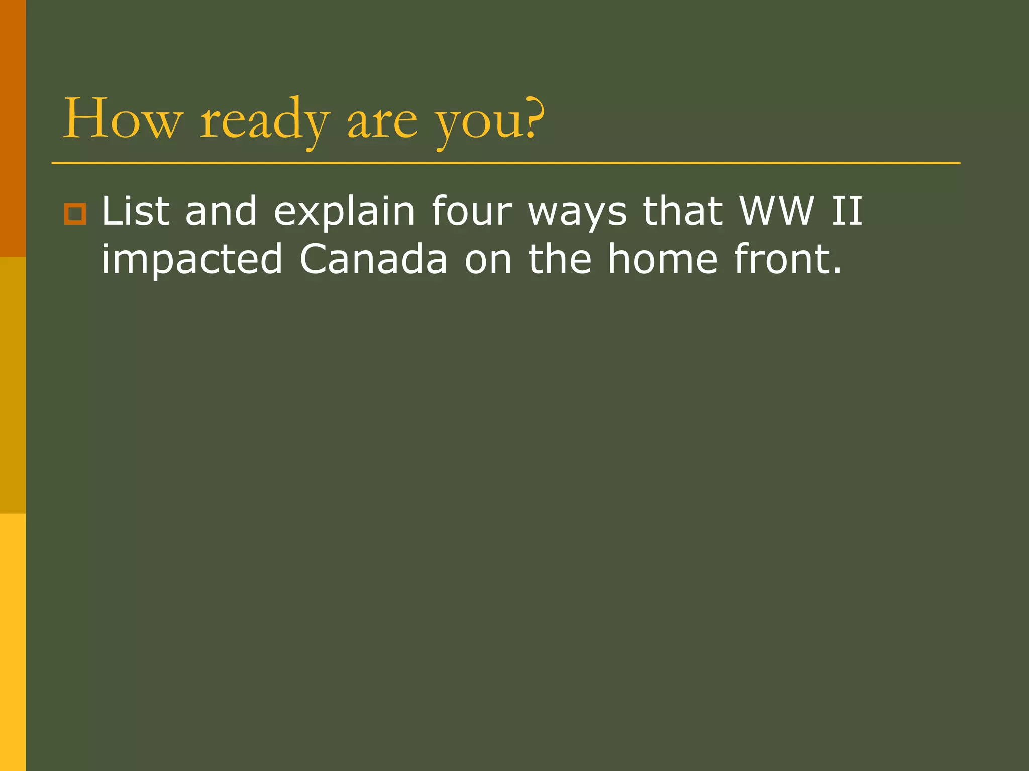 How ready are you?
 List and explain four ways that WW II
impacted Canada on the home front.
 