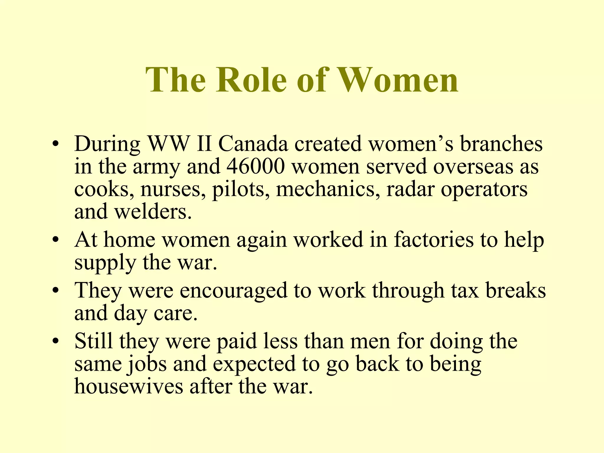 The Role of Women
• During WW II Canada created women’s branches
in the army and 46000 women served overseas as
cooks, nurses, pilots, mechanics, radar operators
and welders.
• At home women again worked in factories to help
supply the war.
• They were encouraged to work through tax breaks
and day care.
• Still they were paid less than men for doing the
same jobs and expected to go back to being
housewives after the war.
 