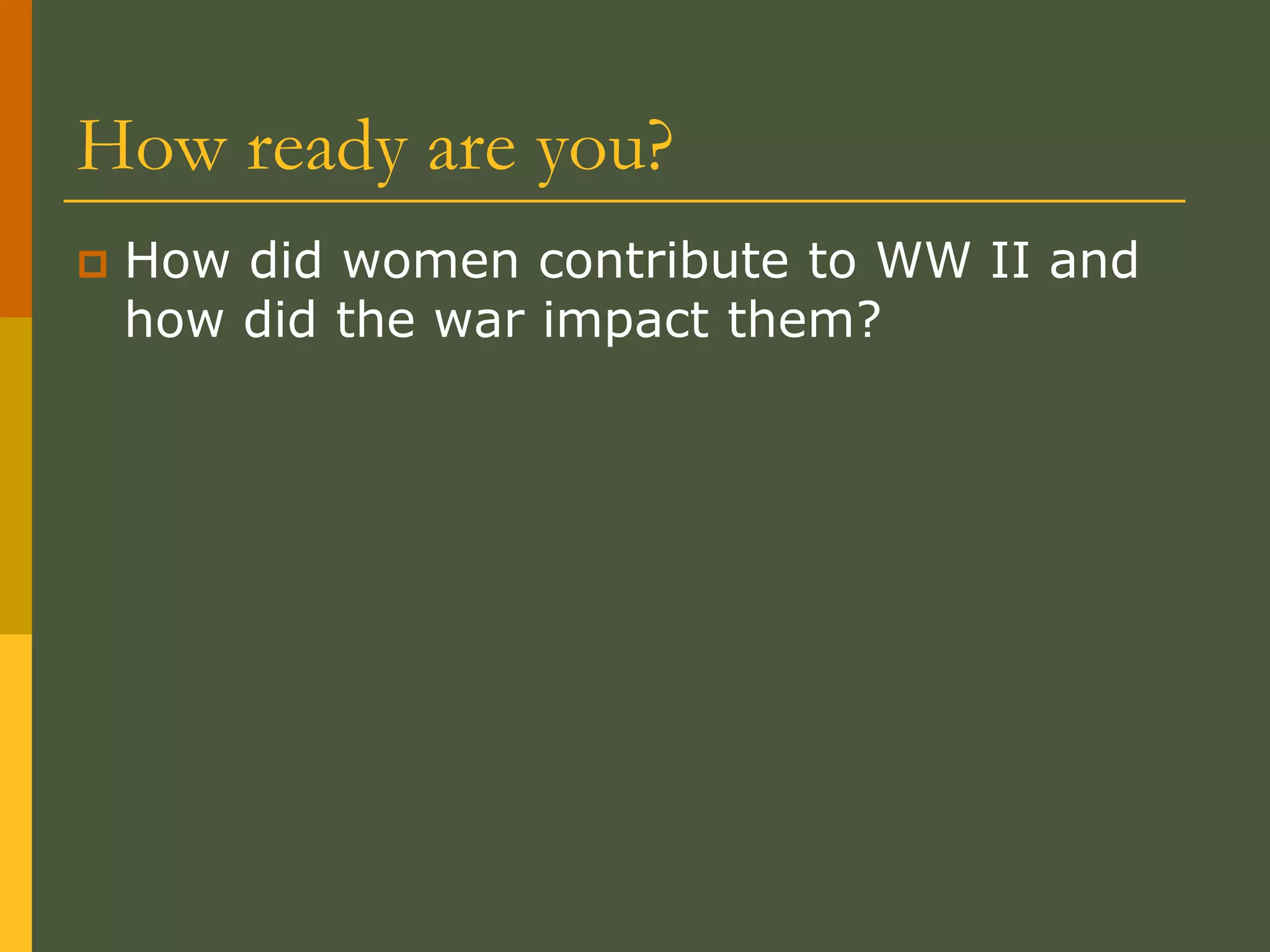 How ready are you?
 How did women contribute to WW II and
how did the war impact them?
 