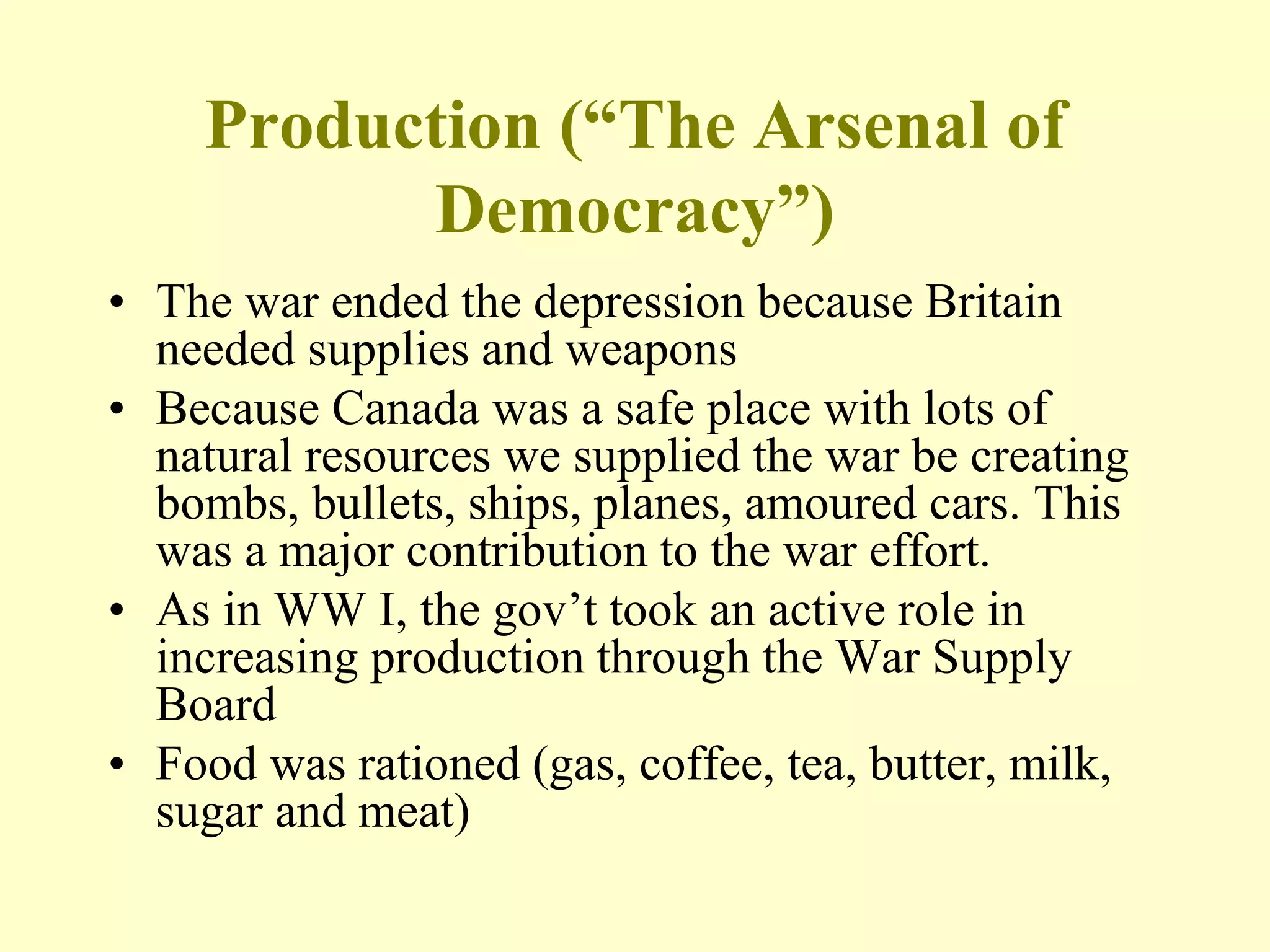 Production (“The Arsenal of
Democracy”)
• The war ended the depression because Britain
needed supplies and weapons
• Because Canada was a safe place with lots of
natural resources we supplied the war be creating
bombs, bullets, ships, planes, amoured cars. This
was a major contribution to the war effort.
• As in WW I, the gov’t took an active role in
increasing production through the War Supply
Board
• Food was rationed (gas, coffee, tea, butter, milk,
sugar and meat)
 