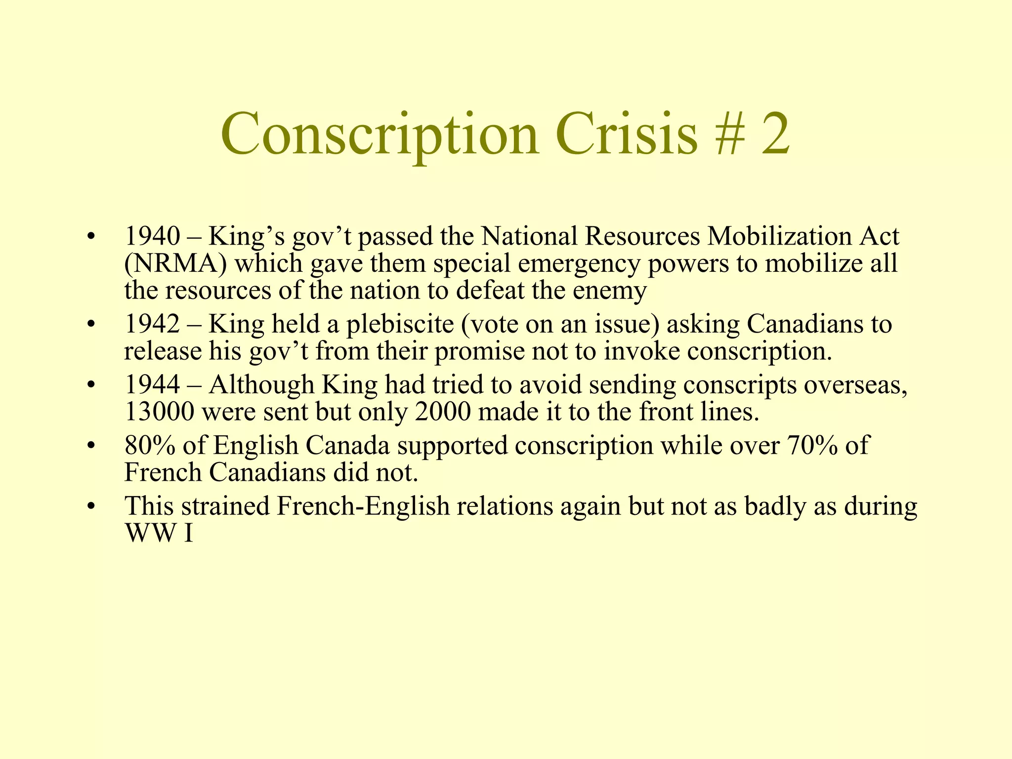 Conscription Crisis # 2
• 1940 – King’s gov’t passed the National Resources Mobilization Act
(NRMA) which gave them special emergency powers to mobilize all
the resources of the nation to defeat the enemy
• 1942 – King held a plebiscite (vote on an issue) asking Canadians to
release his gov’t from their promise not to invoke conscription.
• 1944 – Although King had tried to avoid sending conscripts overseas,
13000 were sent but only 2000 made it to the front lines.
• 80% of English Canada supported conscription while over 70% of
French Canadians did not.
• This strained French-English relations again but not as badly as during
WW I
 