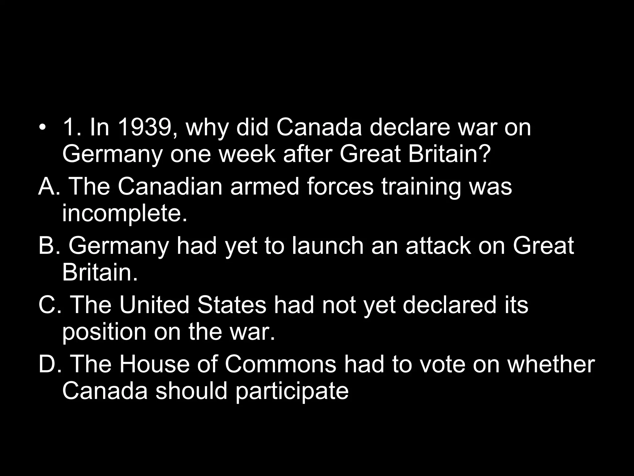 • 1. In 1939, why did Canada declare war on
Germany one week after Great Britain?
A. The Canadian armed forces training was
incomplete.
B. Germany had yet to launch an attack on Great
Britain.
C. The United States had not yet declared its
position on the war.
D. The House of Commons had to vote on whether
Canada should participate
 