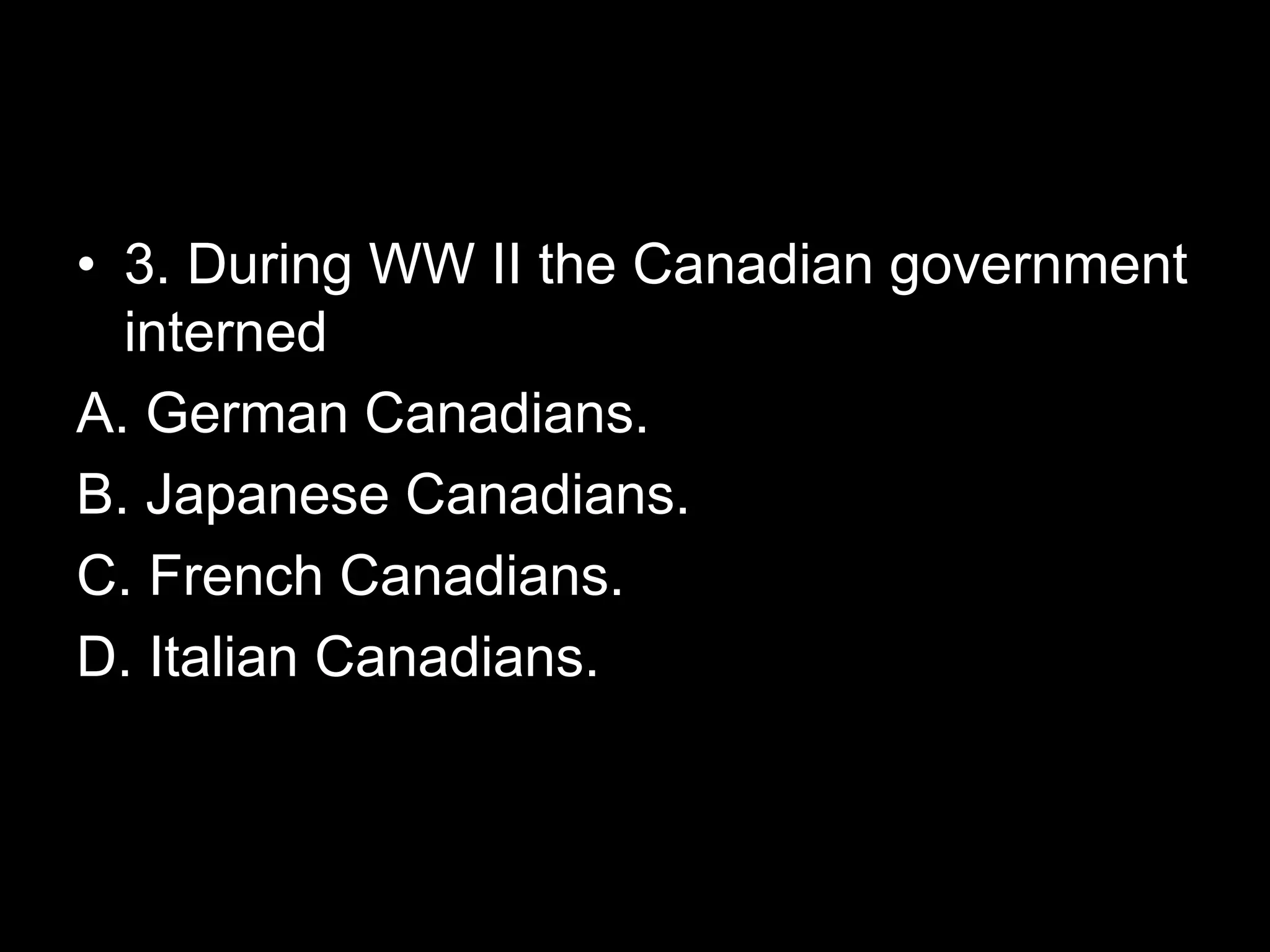 • 3. During WW II the Canadian government
interned
A. German Canadians.
B. Japanese Canadians.
C. French Canadians.
D. Italian Canadians.
 