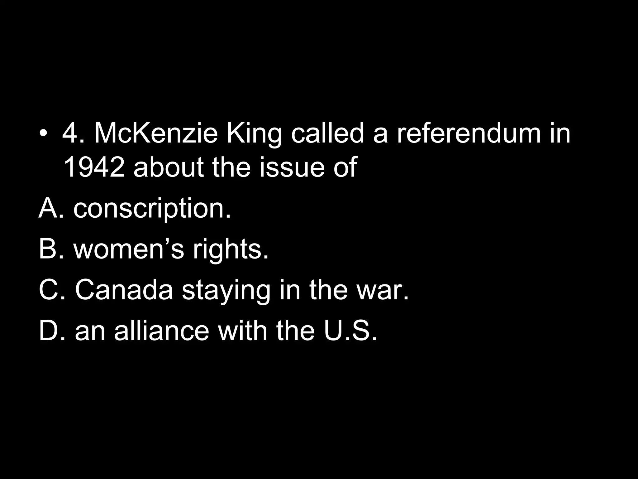 • 4. McKenzie King called a referendum in
1942 about the issue of
A. conscription.
B. women’s rights.
C. Canada staying in the war.
D. an alliance with the U.S.
 