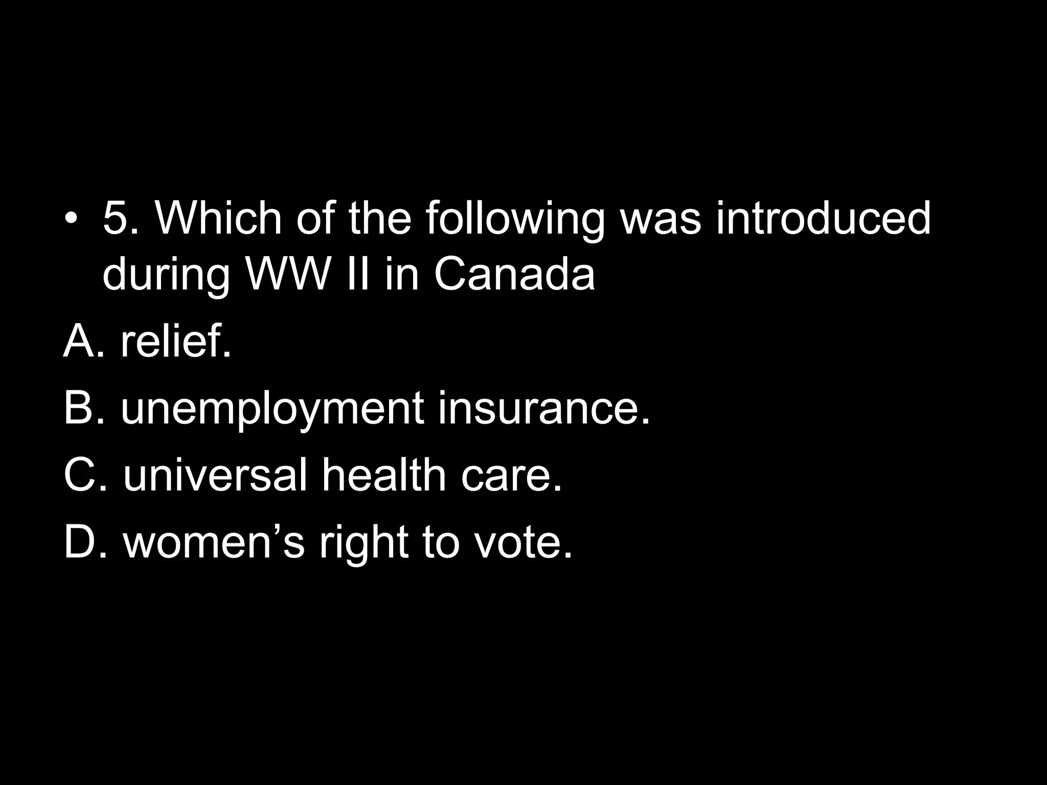 • 5. Which of the following was introduced
during WW II in Canada
A. relief.
B. unemployment insurance.
C. universal health care.
D. women’s right to vote.
 