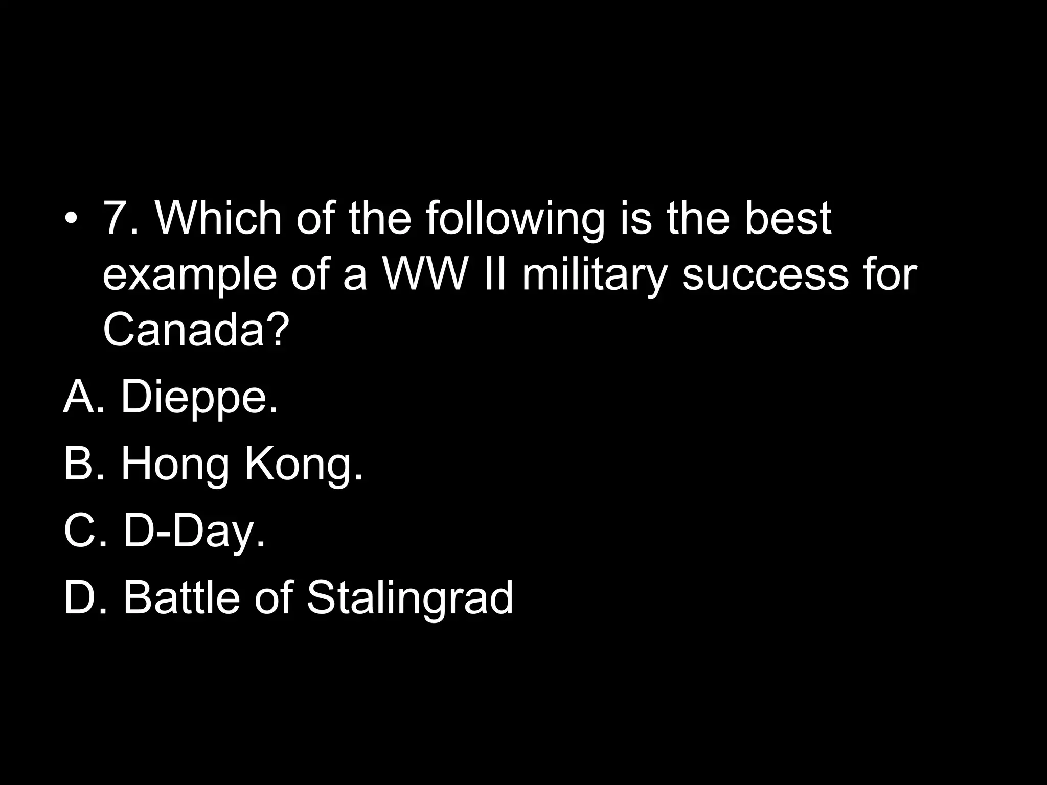 • 7. Which of the following is the best
example of a WW II military success for
Canada?
A. Dieppe.
B. Hong Kong.
C. D-Day.
D. Battle of Stalingrad
 