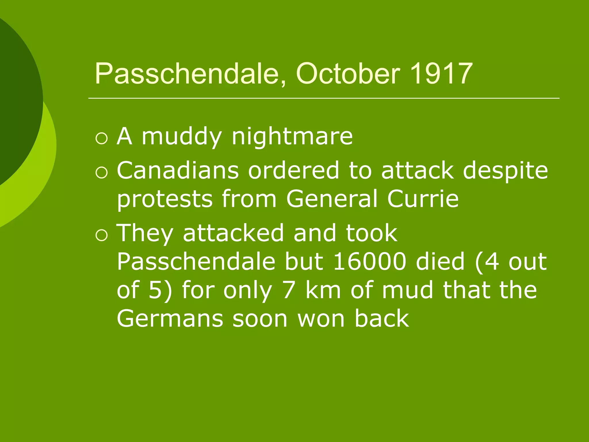 Passchendale, October 1917
 A muddy nightmare
 Canadians ordered to attack despite
protests from General Currie
 They attacked and took
Passchendale but 16000 died (4 out
of 5) for only 7 km of mud that the
Germans soon won back
 
