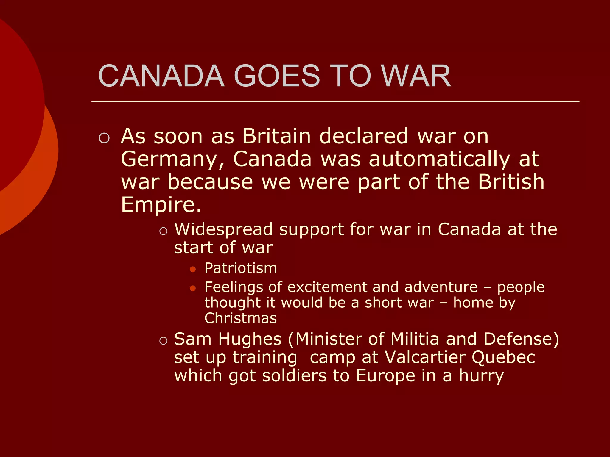 CANADA GOES TO WAR
 As soon as Britain declared war on
Germany, Canada was automatically at
war because we were part of the British
Empire.
 Widespread support for war in Canada at the
start of war
 Patriotism
 Feelings of excitement and adventure – people
thought it would be a short war – home by
Christmas
 Sam Hughes (Minister of Militia and Defense)
set up training camp at Valcartier Quebec
which got soldiers to Europe in a hurry
 