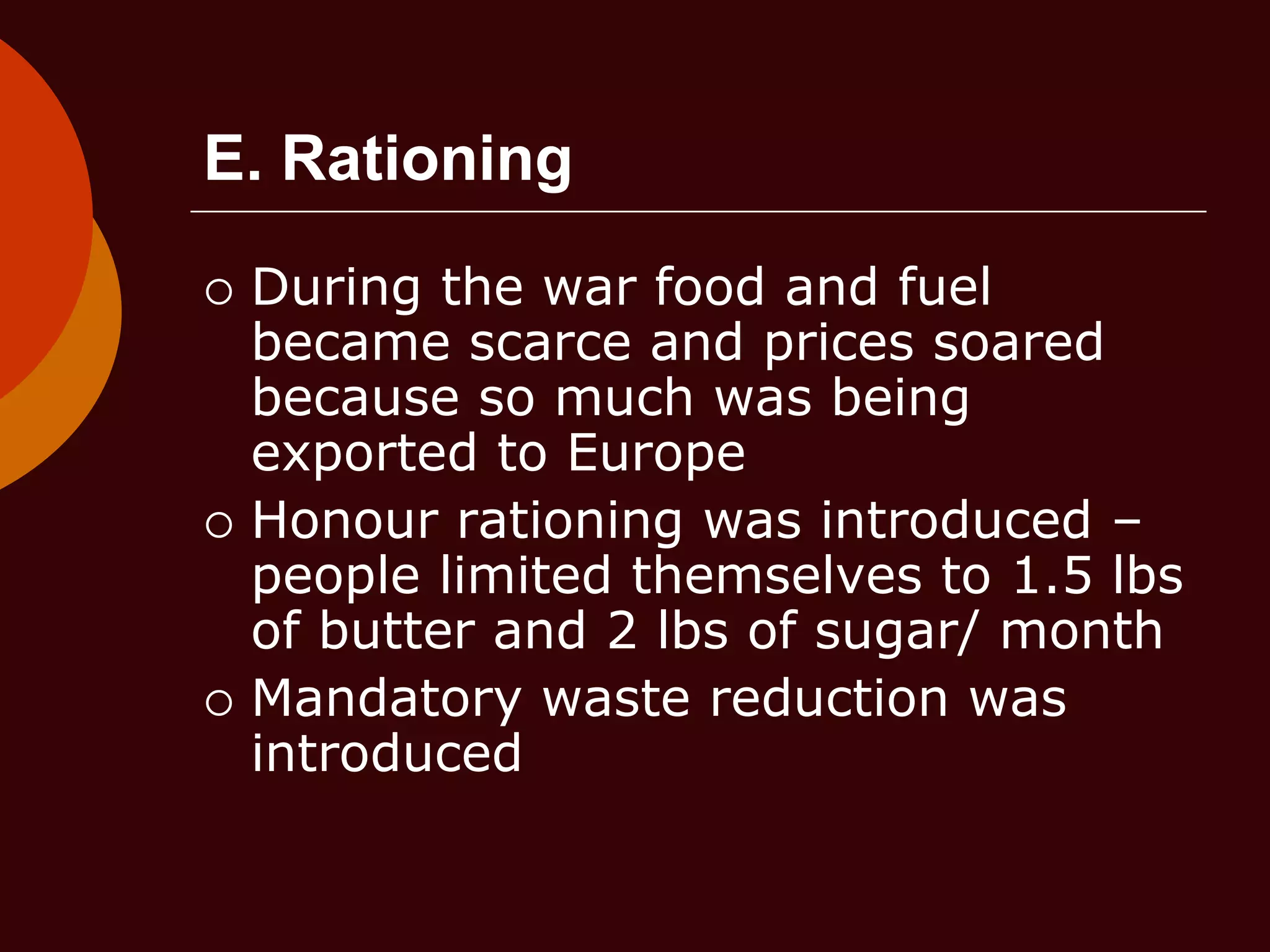 E. Rationing
 During the war food and fuel
became scarce and prices soared
because so much was being
exported to Europe
 Honour rationing was introduced –
people limited themselves to 1.5 lbs
of butter and 2 lbs of sugar/ month
 Mandatory waste reduction was
introduced
 