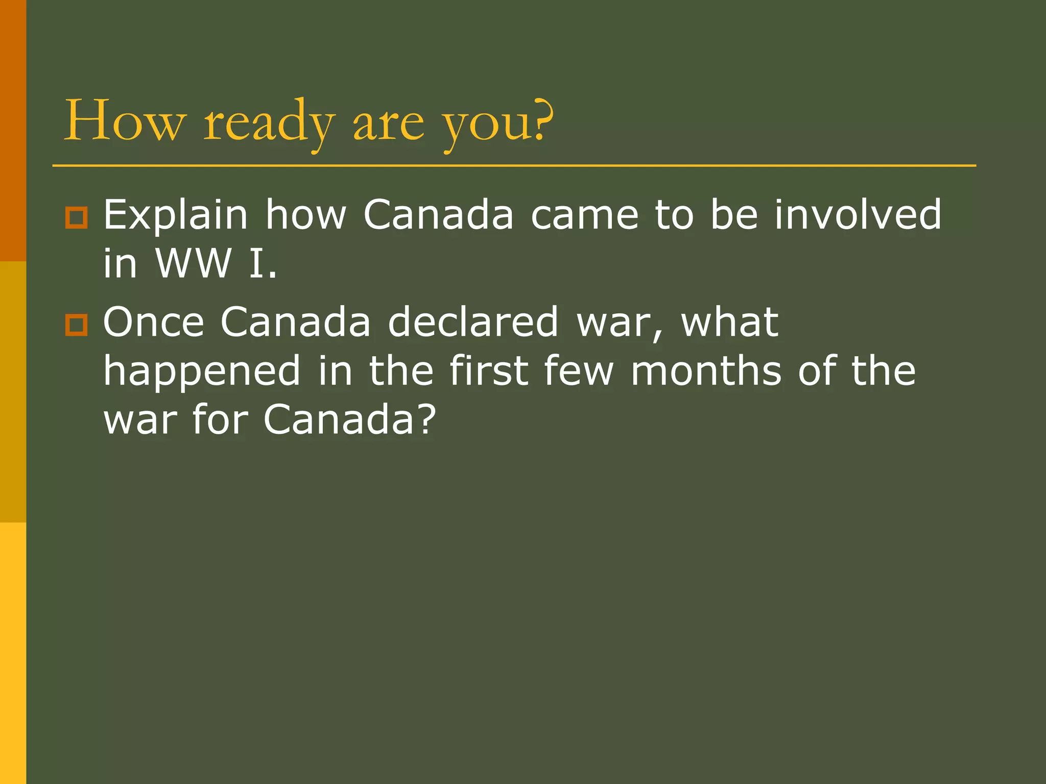 How ready are you?
 Explain how Canada came to be involved
in WW I.
 Once Canada declared war, what
happened in the first few months of the
war for Canada?
 