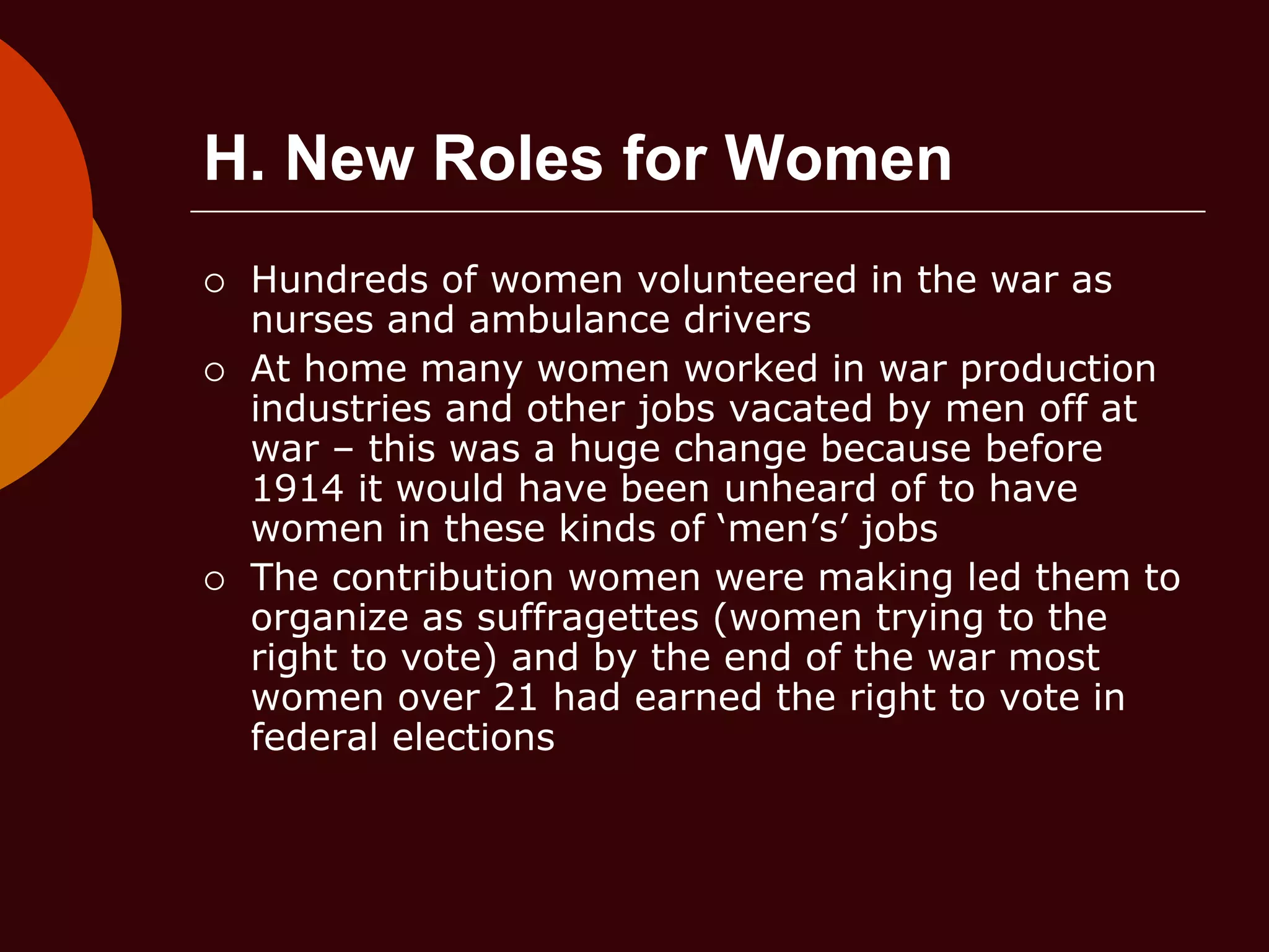 H. New Roles for Women
 Hundreds of women volunteered in the war as
nurses and ambulance drivers
 At home many women worked in war production
industries and other jobs vacated by men off at
war – this was a huge change because before
1914 it would have been unheard of to have
women in these kinds of ‘men’s’ jobs
 The contribution women were making led them to
organize as suffragettes (women trying to the
right to vote) and by the end of the war most
women over 21 had earned the right to vote in
federal elections
 