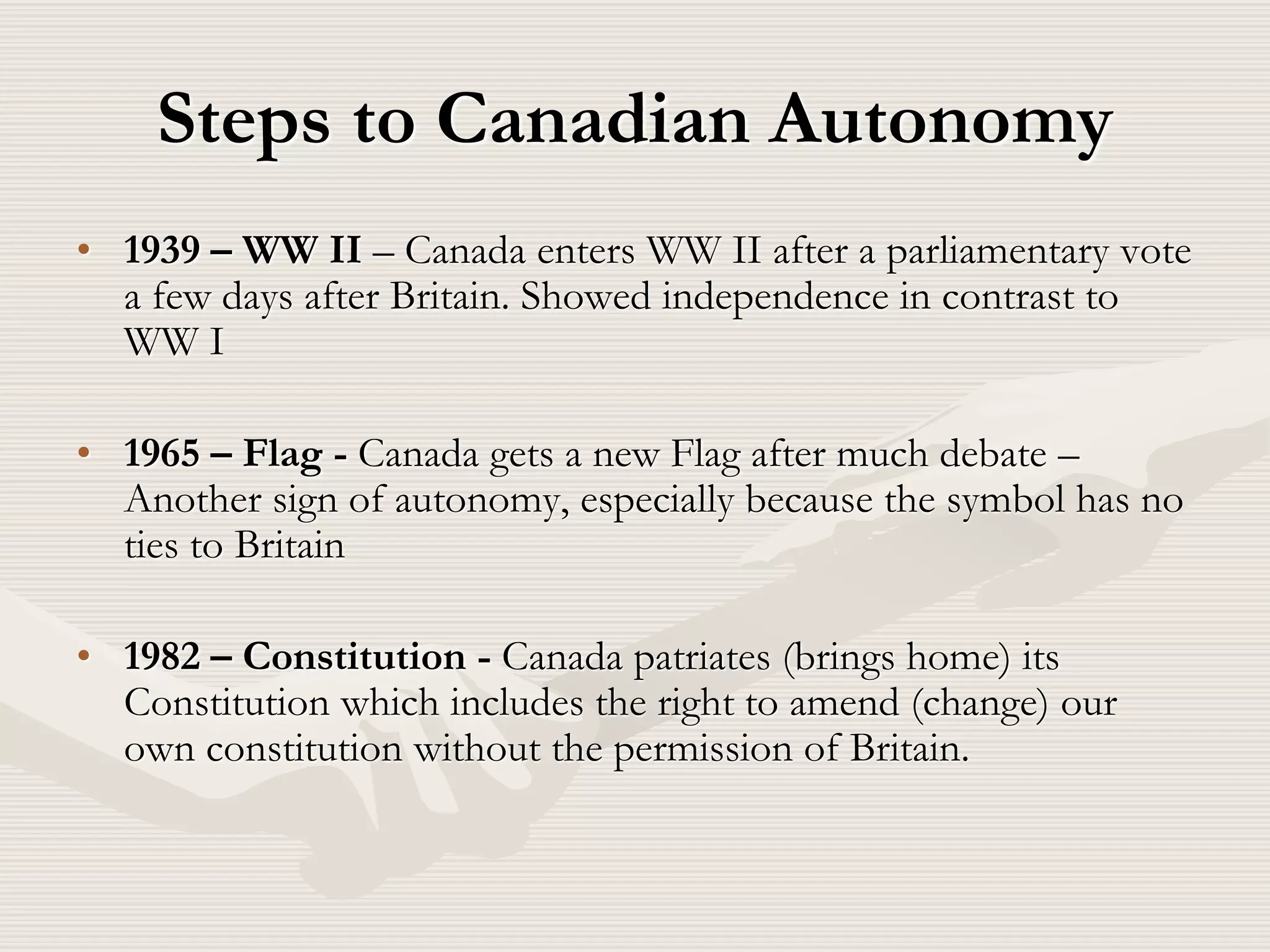 Steps to Canadian Autonomy
• 1939 – WW II – Canada enters WW II after a parliamentary vote
a few days after Britain. Showed independence in contrast to
WW I
• 1965 – Flag - Canada gets a new Flag after much debate –
Another sign of autonomy, especially because the symbol has no
ties to Britain
• 1982 – Constitution - Canada patriates (brings home) its
Constitution which includes the right to amend (change) our
own constitution without the permission of Britain.
 