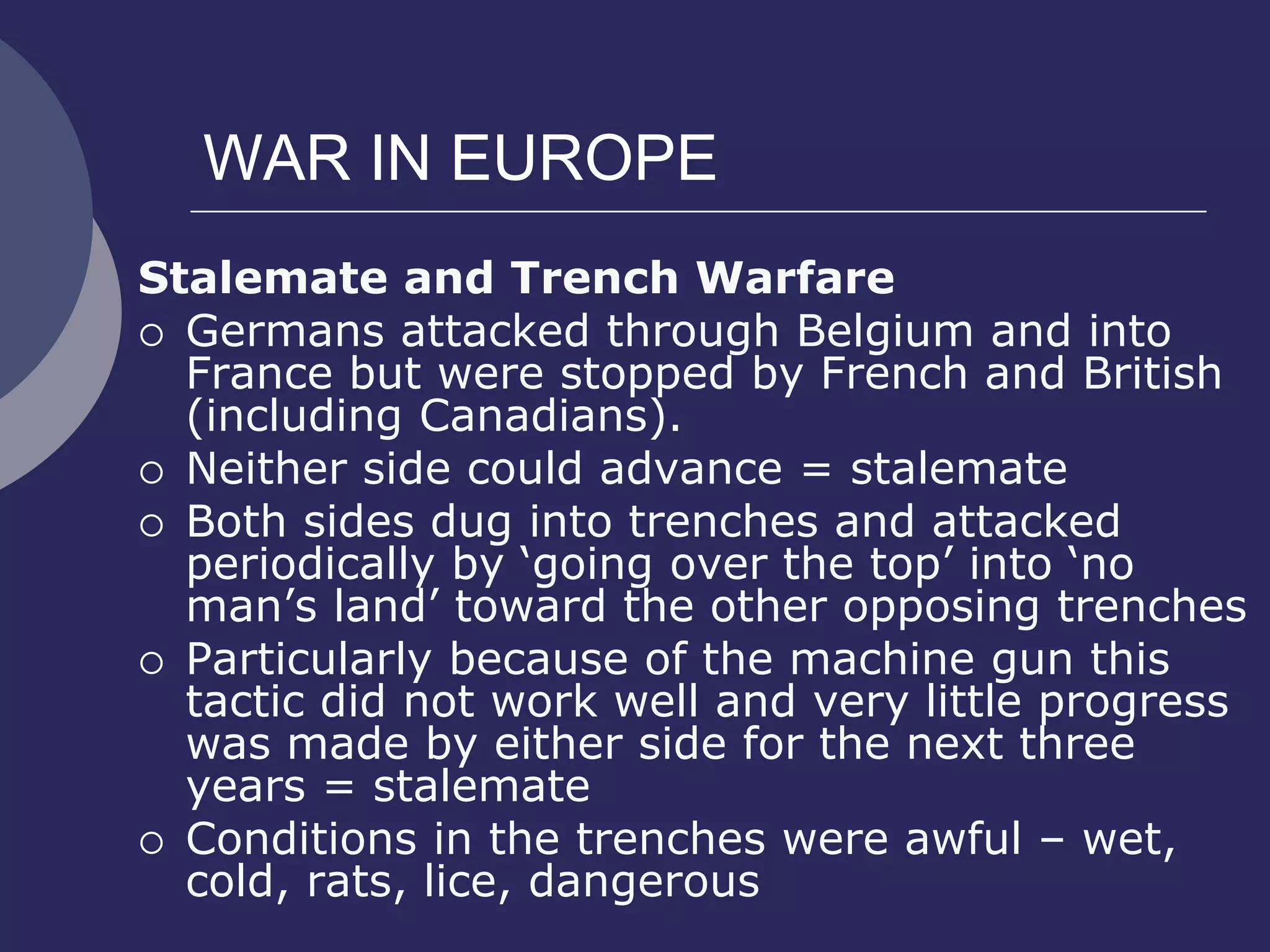 WAR IN EUROPE
Stalemate and Trench Warfare
 Germans attacked through Belgium and into
France but were stopped by French and British
(including Canadians).
 Neither side could advance = stalemate
 Both sides dug into trenches and attacked
periodically by ‘going over the top’ into ‘no
man’s land’ toward the other opposing trenches
 Particularly because of the machine gun this
tactic did not work well and very little progress
was made by either side for the next three
years = stalemate
 Conditions in the trenches were awful – wet,
cold, rats, lice, dangerous
 