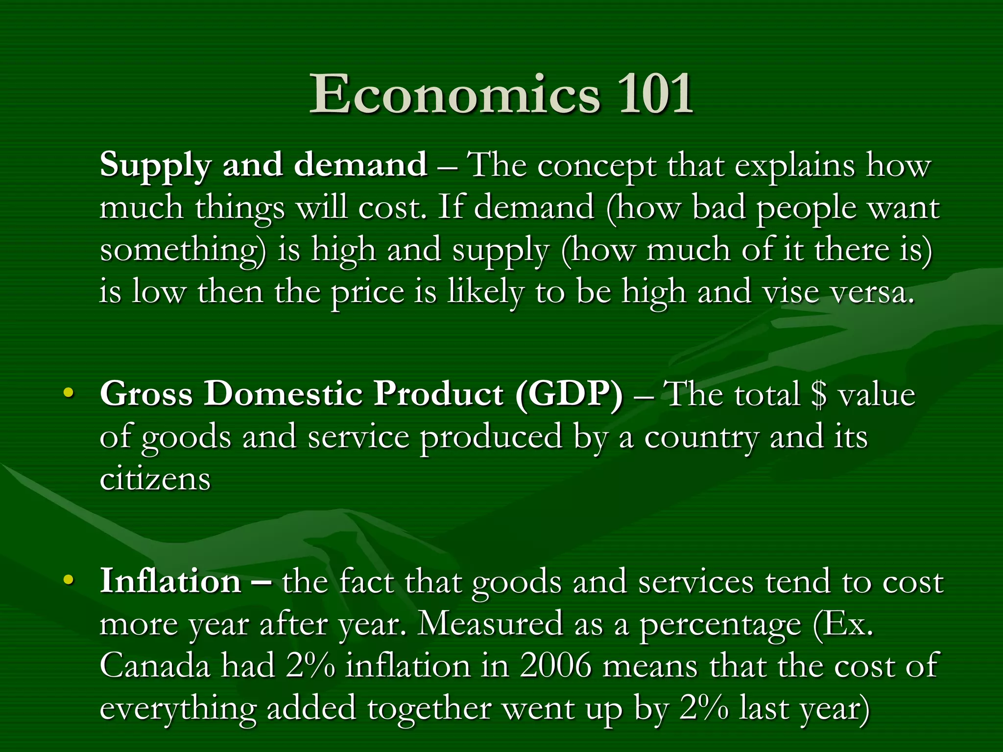 Economics 101
Supply and demand – The concept that explains how
much things will cost. If demand (how bad people want
something) is high and supply (how much of it there is)
is low then the price is likely to be high and vise versa.
• Gross Domestic Product (GDP) – The total $ value
of goods and service produced by a country and its
citizens
• Inflation – the fact that goods and services tend to cost
more year after year. Measured as a percentage (Ex.
Canada had 2% inflation in 2006 means that the cost of
everything added together went up by 2% last year)
 
