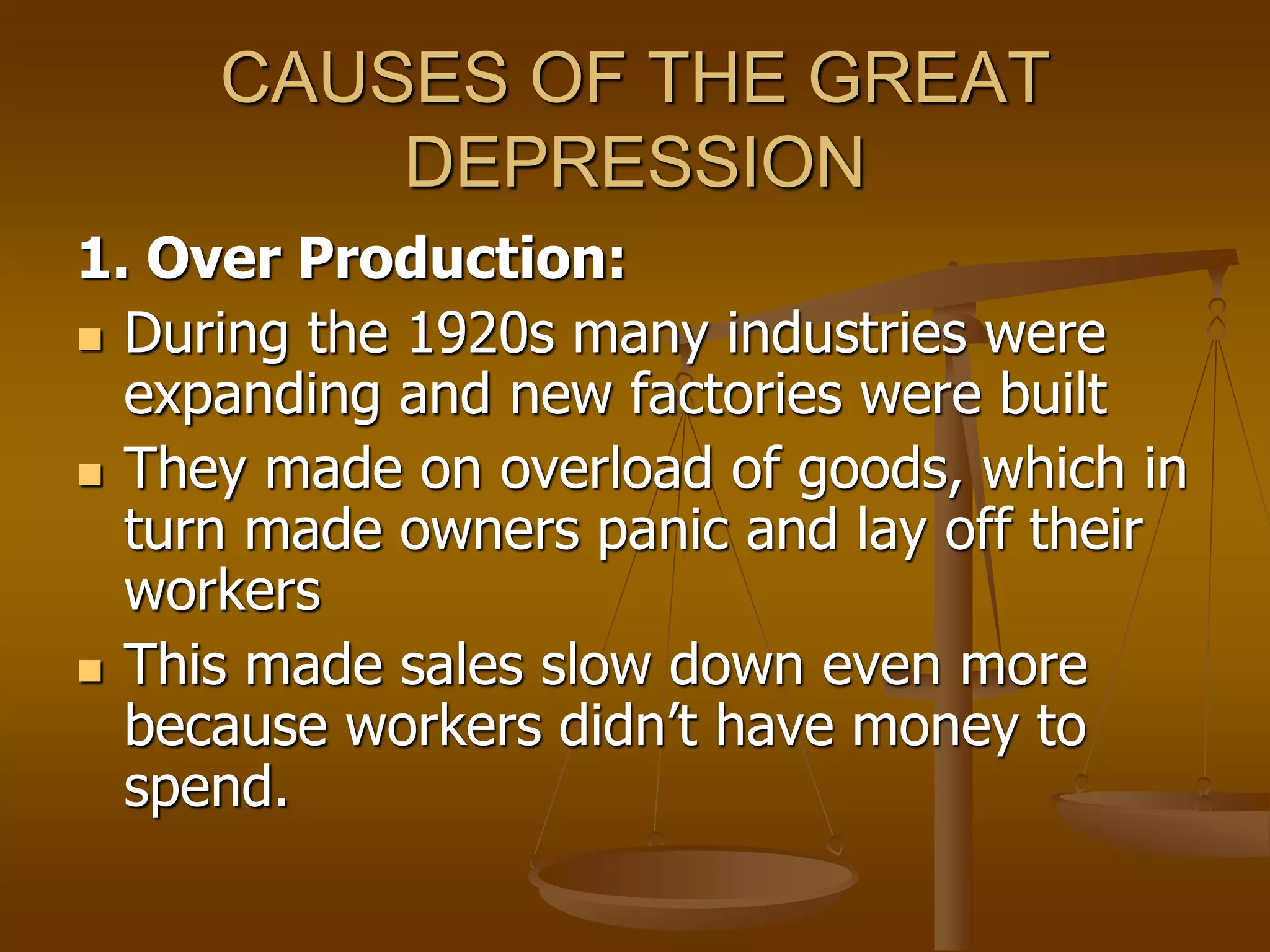 CAUSES OF THE GREAT
DEPRESSION
1. Over Production:
 During the 1920s many industries were
expanding and new factories were built
 They made on overload of goods, which in
turn made owners panic and lay off their
workers
 This made sales slow down even more
because workers didn’t have money to
spend.
 