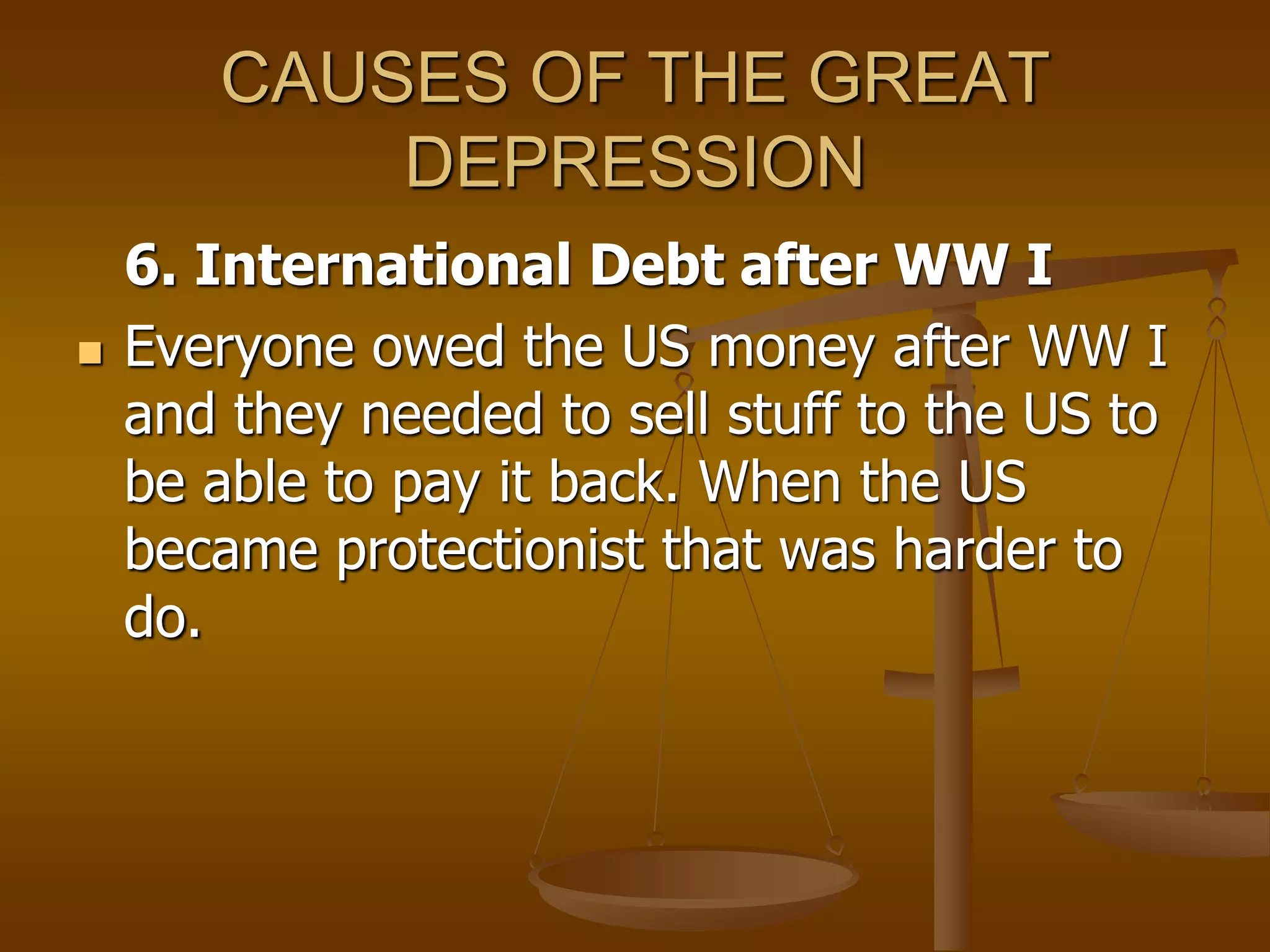 CAUSES OF THE GREAT
DEPRESSION
6. International Debt after WW I
 Everyone owed the US money after WW I
and they needed to sell stuff to the US to
be able to pay it back. When the US
became protectionist that was harder to
do.
 