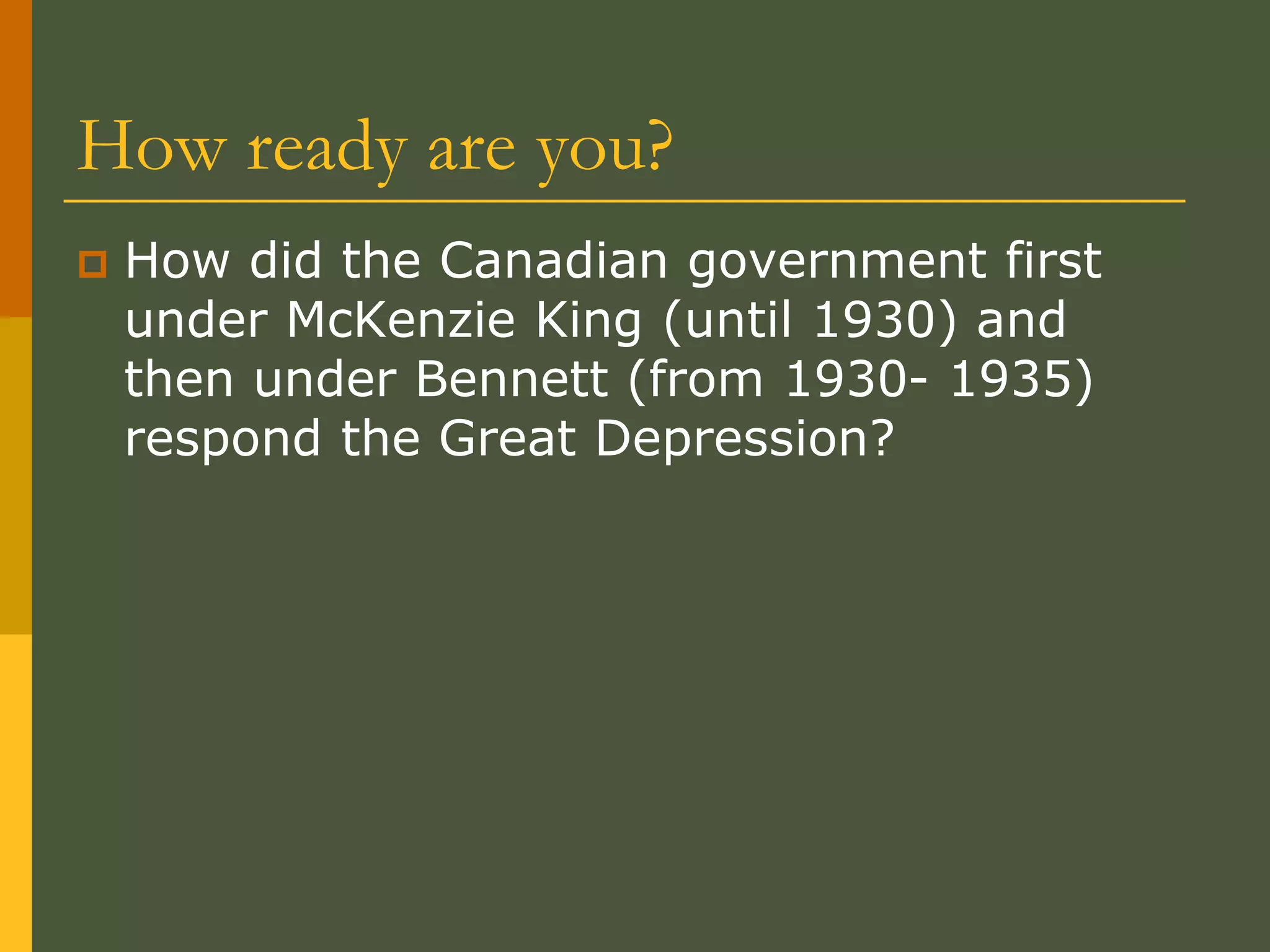 How ready are you?
 How did the Canadian government first
under McKenzie King (until 1930) and
then under Bennett (from 1930- 1935)
respond the Great Depression?
 