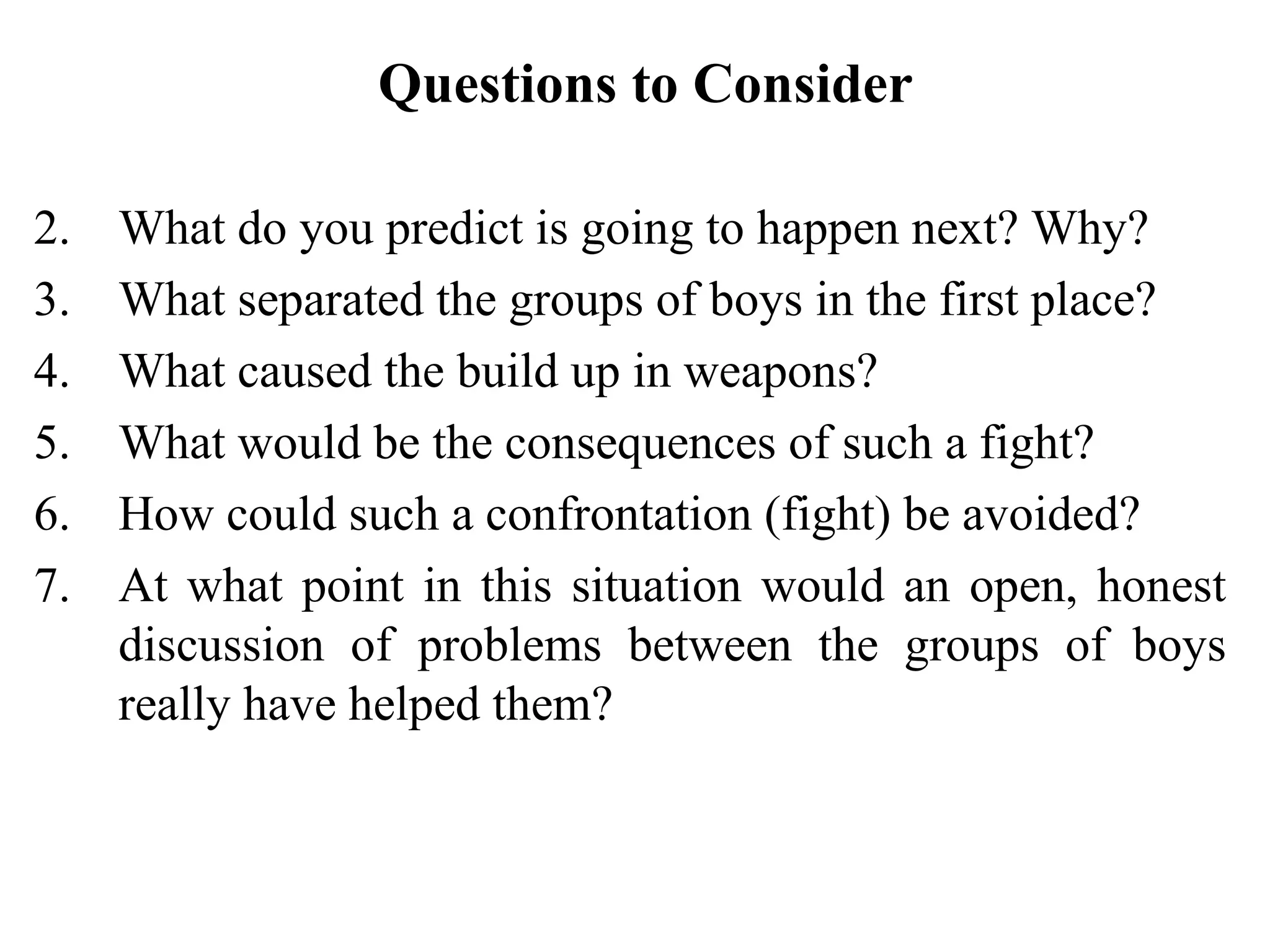 Questions to Consider

2.   What do you predict is going to happen next? Why?
3.   What separated the groups of boys in the first place?
4.   What caused the build up in weapons?
5.   What would be the consequences of such a fight?
6.   How could such a confrontation (fight) be avoided?
7.   At what point in this situation would an open, honest
     discussion of problems between the groups of boys
     really have helped them?
 