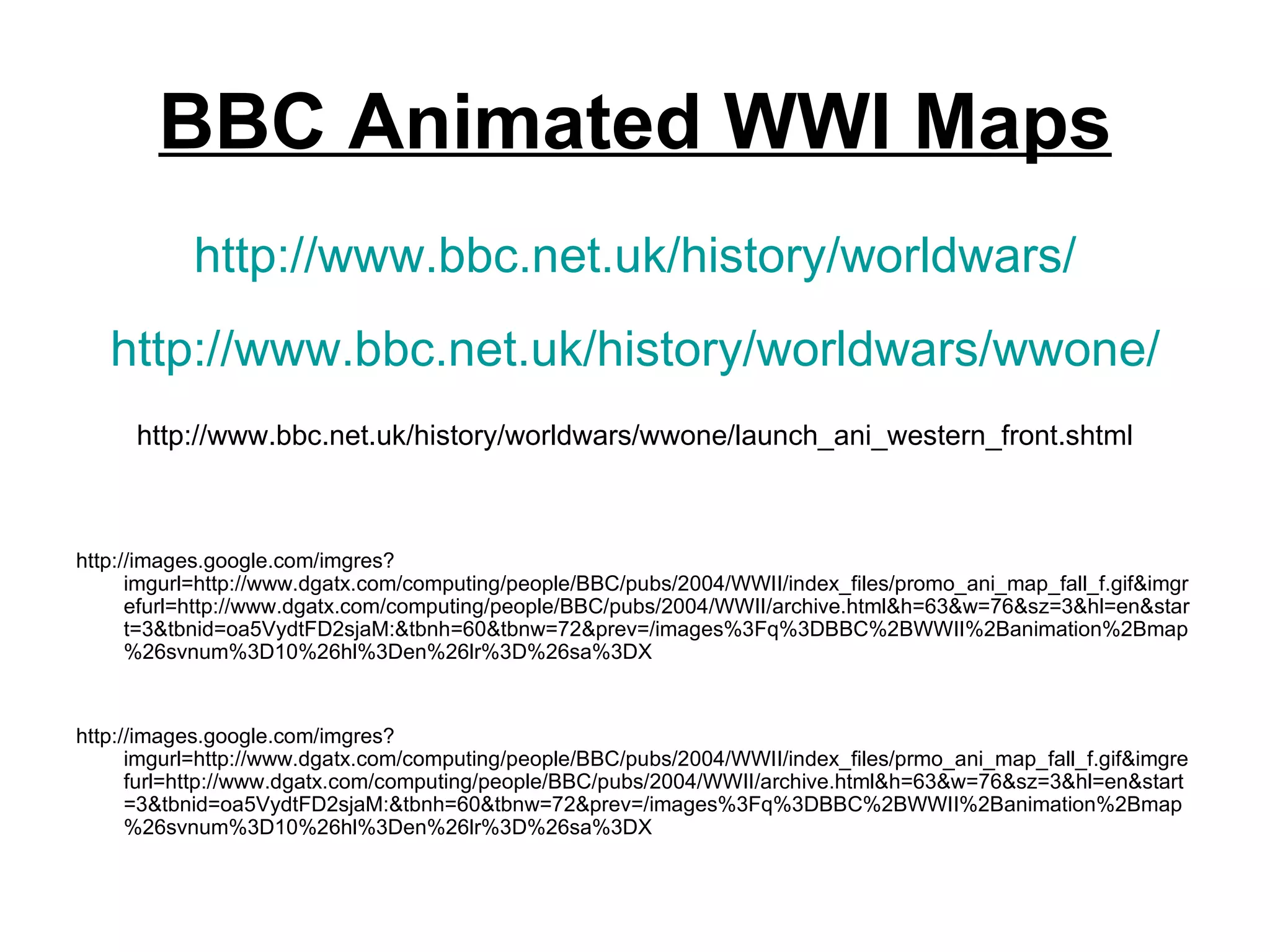 BBC Animated WWI Maps
           http://www.bbc.net.uk/history/worldwars/
   http://www.bbc.net.uk/history/worldwars/wwone/
      http://www.bbc.net.uk/history/worldwars/wwone/launch_ani_western_front.shtml



http://images.google.com/imgres?
      imgurl=http://www.dgatx.com/computing/people/BBC/pubs/2004/WWII/index_files/promo_ani_map_fall_f.gif&imgr
      efurl=http://www.dgatx.com/computing/people/BBC/pubs/2004/WWII/archive.html&h=63&w=76&sz=3&hl=en&star
      t=3&tbnid=oa5VydtFD2sjaM:&tbnh=60&tbnw=72&prev=/images%3Fq%3DBBC%2BWWII%2Banimation%2Bmap
      %26svnum%3D10%26hl%3Den%26lr%3D%26sa%3DX


http://images.google.com/imgres?
      imgurl=http://www.dgatx.com/computing/people/BBC/pubs/2004/WWII/index_files/prmo_ani_map_fall_f.gif&imgre
      furl=http://www.dgatx.com/computing/people/BBC/pubs/2004/WWII/archive.html&h=63&w=76&sz=3&hl=en&start
      =3&tbnid=oa5VydtFD2sjaM:&tbnh=60&tbnw=72&prev=/images%3Fq%3DBBC%2BWWII%2Banimation%2Bmap
      %26svnum%3D10%26hl%3Den%26lr%3D%26sa%3DX
 