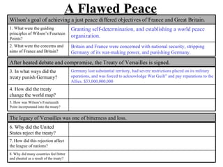 A Flawed Peace
Wilson’s goal of achieving a just peace differed objectives of France and Great Britain.
1. What were the guiding                 Granting self-determination, and establishing a world peace
principles of Wilson’s Fourteen
Points?
                                         organization.
2. What were the concerns and            Britain and France were concerned with national security, stripping
aims of France and Britain?              Germany of its war-making power, and punishing Germany.

After heated debate and compromise, the Treaty of Versailles is signed.
3. In what ways did the                  Germany lost substantial territory, had severe restrictions placed on its military
treaty punish Germany?                   operations, and was forced to acknowledge War Guilt” and pay reparations to the
                                         Allies. $33,000,000,000
4. How did the treaty
change the world map?
5. How was Wilson’s Fourteenth
Point incorporated into the treaty?


The legacy of Versailles was one of bitterness and loss.
6. Why did the United
States reject the treaty?
7. How did this rejection affect
the league of nations?
8. Why did many countries feel bitter
and cheated as a result of the treaty?
 