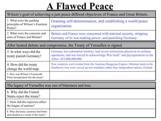 A Flawed Peace
Wilson’s goal of achieving a just peace differed objectives of France and Great Britain.
1. What were the guiding                 Granting self-determination, and establishing a world peace
principles of Wilson’s Fourteen
Points?
                                         organization.
2. What were the concerns and            Britain and France were concerned with national security, stripping
aims of France and Britain?              Germany of its war-making power, and punishing Germany.

After heated debate and compromise, the Treaty of Versailles is signed.
3. In what ways did the                  Germany lost substantial territory, had severe restrictions placed on its military
treaty punish Germany?                   operations, and was forced to acknowledge War Guilt” and payreparations to the
                                         Allies. $33,000,000,000
4. How did the treaty                    New countries were created from the Austrian-Hungarian Empire; Ottoman lands in the
                                         Southwest Asia were carved up into mandates rather than independent nations; Finland
change the world map.
5. How was Wilson’s Fourteenth
Point incorporated into the treaty?


The legacy of Versailles was one of bitterness and loss.
6. Why did the United
States reject the treaty?
7. How did this rejection affect
the league of nations?
8. Why did many countries feel bitter
and cheated as a result of the treaty?
 