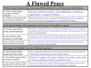 A Flawed Peace
Wilson’s goal of achieving a just peace differed objectives of France and Great Britain.
1. What were the guiding                 Granting self-determination, and establishing a world peace
principles of Wilson’s
14Points?
                                         organization = League of Nations.
2. What were the concerns and            Britain and France were concerned with national security, stripping
aims of France and Britain?              Germany of its war-making power, and pushing Germany.

After heated debate and compromise, the Treaty of Versailles is signed.
3. In what ways did the                  Germany lost substantial territory, had severe restrictions placed on its military
treaty punish Germany?                   operations, and was forced to acknowledge War Guilt” and pay reparations to the
                                         Allies. $33,000,000,000
4. How did the treaty                    New countries were created from the Austrian-Hungarian Empire; Ottoman lands in the
                                         Southwest Asia were carved up into mandates rather than independent nations; Finland
change the world map?
5. How was Wilson’s Fourteenth           The treaty created the League of Nations, on international association whose
Point incorporated into the treaty?      goal was to keep peace among nations.

The legacy of Versailles was one of bitterness and loss.
6. Why did the United                    Many Americans objected to the League of Nations believing that the
States reject the treaty?                United States should stay out of European affairs.
7. How did this rejection affect         Without U.S. support, the League of Nations was unable to take action
the league of nations?                   on various complaints of Nations around the world.
8. Why did many countries feel bitter    The war guilt clause left a legacy of hatred among the Germans; Africans and
and cheated as a result of the treaty?   Asians were angry that their desire for independence was ignored.
 