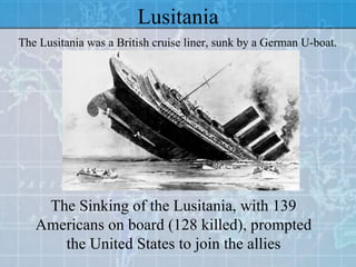 Lusitania The Lusitania was a British cruise liner, sunk by a German U-boat. The Sinking of the Lusitania, with 139 Americans on board (128 killed), prompted the United States to join the allies 