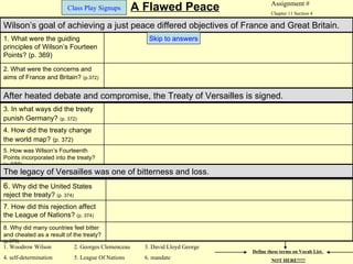 Assignment #
                         Class Play Signups           A Flawed Peace                    Chapter 11 Section 4

Wilson’s goal of achieving a just peace differed objectives of France and Great Britain.
1. What were the guiding                                 Skip to answers
principles of Wilson’s Fourteen
Points? (p. 369)

2. What were the concerns and
aims of France and Britain? (p.372)


After heated debate and compromise, the Treaty of Versailles is signed.
3. In what ways did the treaty
punish Germany? (p. 372)
4. How did the treaty change
the world map? (p. 372)
5. How was Wilson’s Fourteenth
Points incorporated into the treaty?
(p.372)
The legacy of Versailles was one of bitterness and loss.
6. Why did the United States
reject the treaty? (p. 374)
7. How did this rejection affect
the League of Nations? (p. 374)
8. Why did many countries feel bitter
and cheated as a result of the treaty?
(p.373)
1. Woodrow Wilson             2. Georges Clemenceau     3. David Lloyd George
                                                                                Define these terms on Vocab List.
4. self-determination         5. League Of Nations      6. mandate                      NOT HERE!!!!!
 