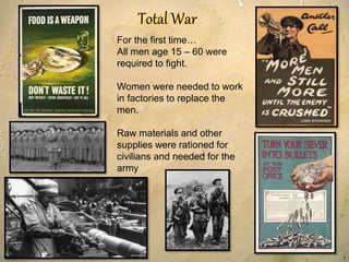 1
For the first time…
All men age 15 – 60 were
required to fight.
Women were needed to work
in factories to replace the
men.
Raw materials and other
supplies were rationed for
civilians and needed for the
army
 