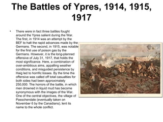 The Battles of Ypres, 1914, 1915,
                  1917
•    There were in fact three battles fought
     around the Ypres salient during the War.
     The first, in 1914 was an attempt by the
     BEF to halt the rapid advances made by the
     Germans. The second, in 1915, was notable
     for the first use of poison gas by the
     Germans. However, it is the long-planned
     offensive of July 31, 1917, that holds the
     most significance. Here, a combination of
     over-ambitious aims, appalling weather
     conditions, and misguided persistence by
     Haig led to horrific losses. By the time the
     offensive was called off total casualties for
     both sides had been approximately
     250,000. The horrors of the battle, in which
     men drowned in liquid mud has become
     synonymous with the images of the War.
     One of the central objectives, the village of
     Passchendale (eventually taken on
     November 6 by the Canadians), lent its
     name to the whole conflict.
 