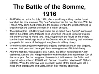 The Battle of the Somme,
                 1916
•   At 0730 hours on the 1st July, 1916, after a weeklong artillery bombardment
    launched the now infamous "Big Push" attack across the river Somme. With the
    French Army being hard-pressed to the south at Verdun the British intended to
    breakthrough the German defences in a matter of hours.
•   The mistrust that High Command had of the so-called "New Armies" manifested
    itself in the orders to the troops to keep uniformed lines and to march towards
    the enemy across no-man's land. This, coupled with the failure of the artillery
    bombardment to dislodge much of the German wire, or to destroy their machine-
    gun posts, led to one of the biggest slaughters in military history.
•   When the attack began the Germans dragged themselves out of their dugouts,
    manned their posts and destroyed the oncoming waves of British infantry.
•   After the first day, with a gain of only 1.5km, the British had suffered 57,470
    casualties. Despite this, Haig pressed on with the attack until November 19th of
    the same year. For the meagre achievements, total losses on the British and
    Imperial side numbered 419,654 with German casualties between 450,000 and
    680,000. When the offensive was eventually called off the British were still 3
    miles short of Bapaume and Serre, part of their first-day objectives.
 