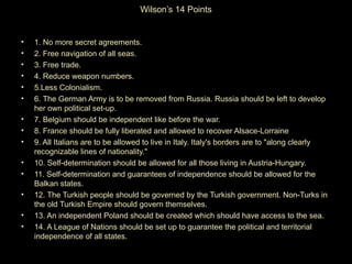 Wilson’s 14 Points


•   1. No more secret agreements.
•   2. Free navigation of all seas.
•   3. Free trade.
•   4. Reduce weapon numbers.
•   5.Less Colonialism.
•   6. The German Army is to be removed from Russia. Russia should be left to develop
    her own political set-up.
•   7. Belgium should be independent like before the war.
•   8. France should be fully liberated and allowed to recover Alsace-Lorraine
•   9. All Italians are to be allowed to live in Italy. Italy's borders are to "along clearly
    recognizable lines of nationality."
•   10. Self-determination should be allowed for all those living in Austria-Hungary.
•   11. Self-determination and guarantees of independence should be allowed for the
    Balkan states.
•   12. The Turkish people should be governed by the Turkish government. Non-Turks in
    the old Turkish Empire should govern themselves.
•   13. An independent Poland should be created which should have access to the sea.
•   14. A League of Nations should be set up to guarantee the political and territorial
    independence of all states.
 
