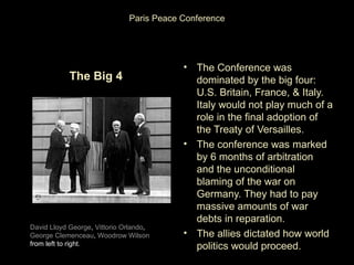 Paris Peace Conference




                                          • The Conference was
            The Big 4                       dominated by the big four:
                                            U.S. Britain, France, & Italy.
                                            Italy would not play much of a
                                            role in the final adoption of
                                            the Treaty of Versailles.
                                          • The conference was marked
                                            by 6 months of arbitration
                                            and the unconditional
                                            blaming of the war on
                                            Germany. They had to pay
                                            massive amounts of war
                                            debts in reparation.
David Lloyd George, Vittorio Orlando,
George Clemenceau, Woodrow Wilson         • The allies dictated how world
from left to right.                         politics would proceed.
 