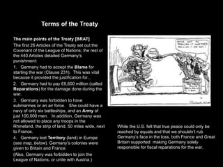 Terms of the Treaty

The main points of the Treaty [BRAT]
The first 26 Articles of the Treaty set out the
Covenant of the League of Nations; the rest of
the 440 Articles detailed Germany's
punishment:
1. Germany had to accept the Blame for
starting the war (Clause 231). This was vital
because it provided the justification for...
2. Germany had to pay £6,600 million (called
Reparations) for the damage done during the
war.
3. Germany was forbidden to have
submarines or an air force. She could have a
navy of only six battleships, and an Army of
just 100,000 men. In addition, Germany was
not allowed to place any troops in the
Rhineland, the strip of land, 50 miles wide, next   While the U.S. felt that true peace could only be
to France.                                          reached by equals and that we shouldn’t rub
4. Germany lost Territory (land) in Europe          Germany’s face in the loss, both France and Great
(see map, below). Germany’s colonies were           Britain supported making Germany solely
given to Britain and France.                        responsible for fiscal reparations for the war.
(Also, Germany was forbidden to join the
League of Nations, or unite with Austria.)
 