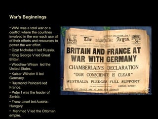War’s Beginnings

• WWI was a total war or a
conflict where the countries
involved in the war each use all
of their efforts and resources to
power the war effort.
• Czar Nicholas II led Russia.
• King George V led Great
Britain.
• Woodrow Wilson led the
United States.
• Kaiser Wilhelm II led
Germany.
• Raymond Poincaré led
France.
• Peter I was the leader of
Serbia.
• Franz Josef led Austria-
Hungary.
• Mehmed V led the Ottoman
empire.
 