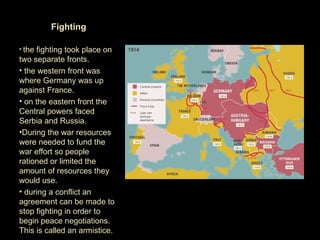 Fighting

• the fighting took place on
two separate fronts.
• the western front was
where Germany was up
against France.
• on the eastern front the
Central powers faced
Serbia and Russia.
•During the war resources
were needed to fund the
war effort so people
rationed or limited the
amount of resources they
would use.
• during a conflict an
agreement can be made to
stop fighting in order to
begin peace negotiations.
This is called an armistice.
 