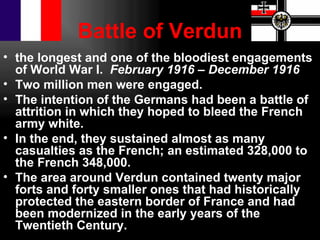 Battle of Verdun
• the longest and one of the bloodiest engagements
  of World War I. February 1916 – December 1916
• Two million men were engaged.
• The intention of the Germans had been a battle of
  attrition in which they hoped to bleed the French
  army white.
• In the end, they sustained almost as many
  casualties as the French; an estimated 328,000 to
  the French 348,000.
• The area around Verdun contained twenty major
  forts and forty smaller ones that had historically
  protected the eastern border of France and had
  been modernized in the early years of the
  Twentieth Century.
 
