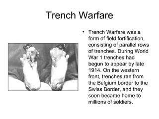 Trench Warfare
       • Trench Warfare was a
         form of field fortification,
         consisting of parallel rows
         of trenches. During World
         War 1 trenches had
         begun to appear by late
         1914. On the western
         front, trenches ran from
         the Belgium border to the
         Swiss Border, and they
         soon became home to
         millions of soldiers.
 