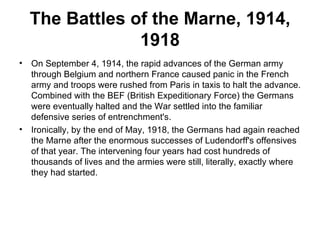 The Battles of the Marne, 1914,
                 1918
•   On September 4, 1914, the rapid advances of the German army
    through Belgium and northern France caused panic in the French
    army and troops were rushed from Paris in taxis to halt the advance.
    Combined with the BEF (British Expeditionary Force) the Germans
    were eventually halted and the War settled into the familiar
    defensive series of entrenchment's.
•   Ironically, by the end of May, 1918, the Germans had again reached
    the Marne after the enormous successes of Ludendorff's offensives
    of that year. The intervening four years had cost hundreds of
    thousands of lives and the armies were still, literally, exactly where
    they had started.
 