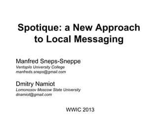 Spotique: a New Approach
to Local Messaging
Manfred Sneps-Sneppe
Ventspils University College
manfreds.sneps@gmail.com
Dmitry Namiot
Lomonosov Moscow State University
dnamiot@gmail.com
WWIC 2013
 