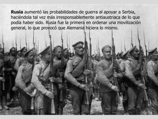 Rusia  aumentó las probabilidades de guerra al apoyar a Serbia, haciéndola tal vez más irresponsablemente antiaustriaca de lo que podía haber sido. Rusia fue la primera en ordenar una movilización general, lo que provocó que Alemania hiciera lo mismo. 